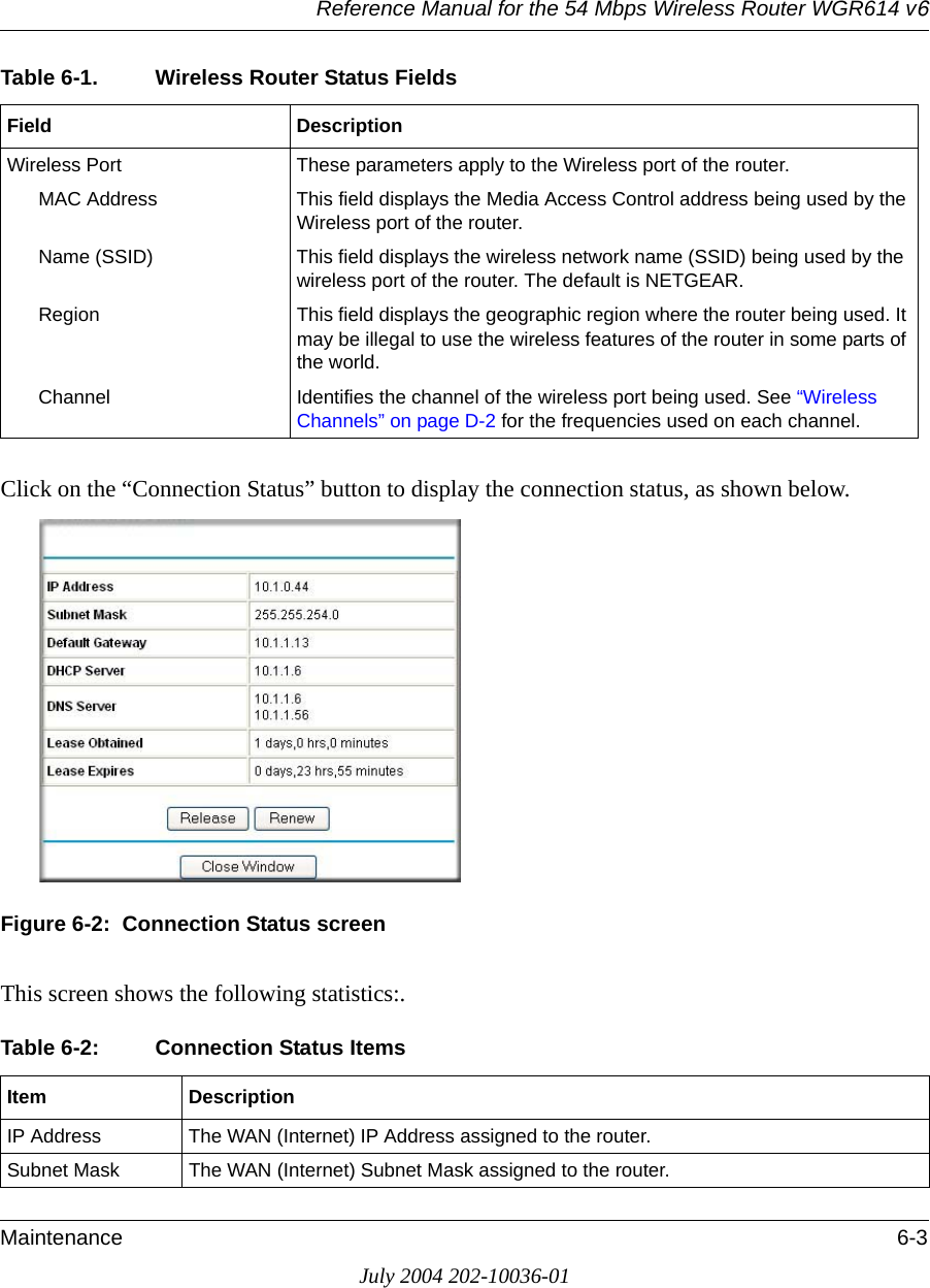 Reference Manual for the 54 Mbps Wireless Router WGR614 v6Maintenance 6-3July 2004 202-10036-01Click on the “Connection Status” button to display the connection status, as shown below.Figure 6-2:  Connection Status screenThis screen shows the following statistics:.Wireless Port These parameters apply to the Wireless port of the router. MAC Address This field displays the Media Access Control address being used by the Wireless port of the router. Name (SSID) This field displays the wireless network name (SSID) being used by the wireless port of the router. The default is NETGEAR.Region This field displays the geographic region where the router being used. It may be illegal to use the wireless features of the router in some parts of the world.Channel Identifies the channel of the wireless port being used. See “Wireless Channels” on page D-2 for the frequencies used on each channel.Table 6-2: Connection Status ItemsItem DescriptionIP Address The WAN (Internet) IP Address assigned to the router.Subnet Mask The WAN (Internet) Subnet Mask assigned to the router.Table 6-1. Wireless Router Status FieldsField Description