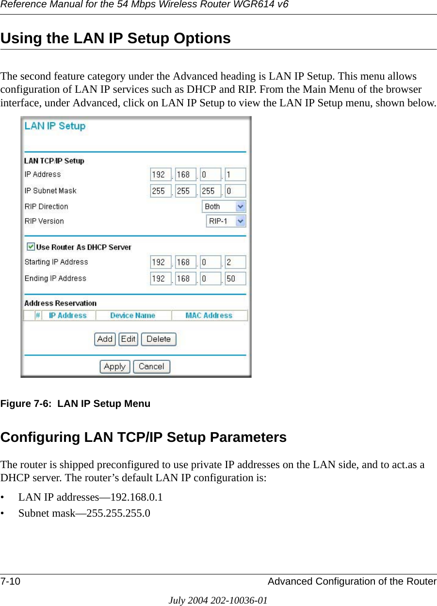 Reference Manual for the 54 Mbps Wireless Router WGR614 v67-10 Advanced Configuration of the RouterJuly 2004 202-10036-01Using the LAN IP Setup OptionsThe second feature category under the Advanced heading is LAN IP Setup. This menu allows configuration of LAN IP services such as DHCP and RIP. From the Main Menu of the browser interface, under Advanced, click on LAN IP Setup to view the LAN IP Setup menu, shown below.Figure 7-6:  LAN IP Setup MenuConfiguring LAN TCP/IP Setup ParametersThe router is shipped preconfigured to use private IP addresses on the LAN side, and to act.as a DHCP server. The router’s default LAN IP configuration is:• LAN IP addresses—192.168.0.1• Subnet mask—255.255.255.0