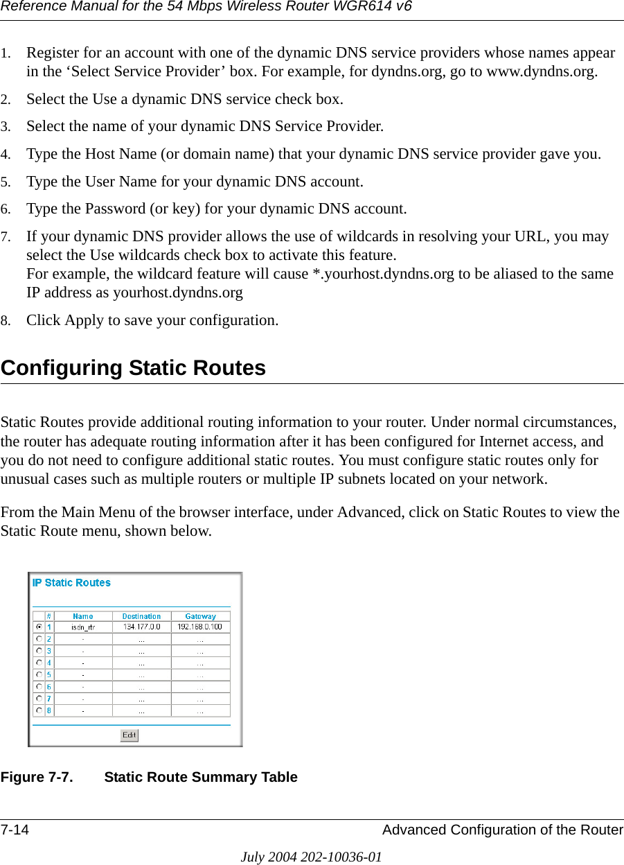 Reference Manual for the 54 Mbps Wireless Router WGR614 v67-14 Advanced Configuration of the RouterJuly 2004 202-10036-011. Register for an account with one of the dynamic DNS service providers whose names appear in the ‘Select Service Provider’ box. For example, for dyndns.org, go to www.dyndns.org.2. Select the Use a dynamic DNS service check box. 3. Select the name of your dynamic DNS Service Provider. 4. Type the Host Name (or domain name) that your dynamic DNS service provider gave you.5. Type the User Name for your dynamic DNS account. 6. Type the Password (or key) for your dynamic DNS account. 7. If your dynamic DNS provider allows the use of wildcards in resolving your URL, you may select the Use wildcards check box to activate this feature.  For example, the wildcard feature will cause *.yourhost.dyndns.org to be aliased to the same IP address as yourhost.dyndns.org8. Click Apply to save your configuration.Configuring Static RoutesStatic Routes provide additional routing information to your router. Under normal circumstances, the router has adequate routing information after it has been configured for Internet access, and you do not need to configure additional static routes. You must configure static routes only for unusual cases such as multiple routers or multiple IP subnets located on your network.From the Main Menu of the browser interface, under Advanced, click on Static Routes to view the Static Route menu, shown below.Figure 7-7. Static Route Summary Table