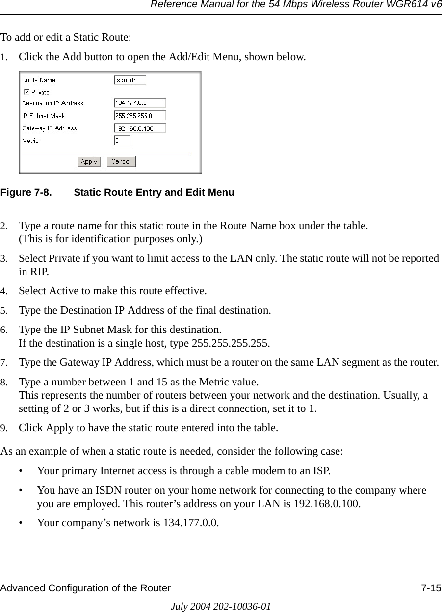 Reference Manual for the 54 Mbps Wireless Router WGR614 v6Advanced Configuration of the Router 7-15July 2004 202-10036-01To add or edit a Static Route:1. Click the Add button to open the Add/Edit Menu, shown below.Figure 7-8. Static Route Entry and Edit Menu2. Type a route name for this static route in the Route Name box under the table. (This is for identification purposes only.) 3. Select Private if you want to limit access to the LAN only. The static route will not be reported in RIP. 4. Select Active to make this route effective. 5. Type the Destination IP Address of the final destination. 6. Type the IP Subnet Mask for this destination. If the destination is a single host, type 255.255.255.255. 7. Type the Gateway IP Address, which must be a router on the same LAN segment as the router. 8. Type a number between 1 and 15 as the Metric value.  This represents the number of routers between your network and the destination. Usually, a setting of 2 or 3 works, but if this is a direct connection, set it to 1. 9. Click Apply to have the static route entered into the table. As an example of when a static route is needed, consider the following case:• Your primary Internet access is through a cable modem to an ISP.• You have an ISDN router on your home network for connecting to the company where you are employed. This router’s address on your LAN is 192.168.0.100.• Your company’s network is 134.177.0.0.