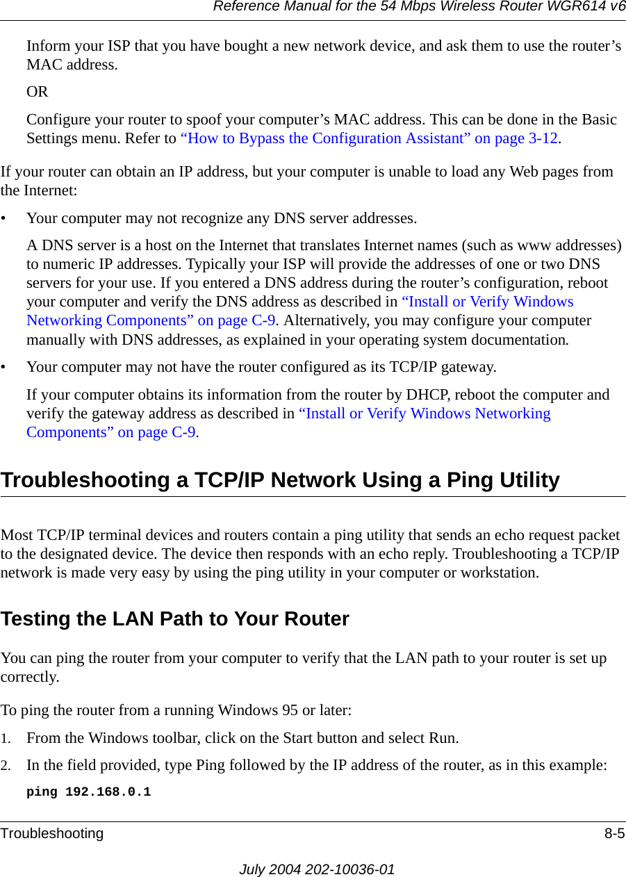 Reference Manual for the 54 Mbps Wireless Router WGR614 v6Troubleshooting 8-5July 2004 202-10036-01Inform your ISP that you have bought a new network device, and ask them to use the router’s MAC address.ORConfigure your router to spoof your computer’s MAC address. This can be done in the Basic Settings menu. Refer to “How to Bypass the Configuration Assistant” on page 3-12.If your router can obtain an IP address, but your computer is unable to load any Web pages from the Internet:• Your computer may not recognize any DNS server addresses. A DNS server is a host on the Internet that translates Internet names (such as www addresses) to numeric IP addresses. Typically your ISP will provide the addresses of one or two DNS servers for your use. If you entered a DNS address during the router’s configuration, reboot your computer and verify the DNS address as described in “Install or Verify Windows Networking Components” on page C-9. Alternatively, you may configure your computer manually with DNS addresses, as explained in your operating system documentation.• Your computer may not have the router configured as its TCP/IP gateway.If your computer obtains its information from the router by DHCP, reboot the computer and verify the gateway address as described in “Install or Verify Windows Networking Components” on page C-9.Troubleshooting a TCP/IP Network Using a Ping UtilityMost TCP/IP terminal devices and routers contain a ping utility that sends an echo request packet to the designated device. The device then responds with an echo reply. Troubleshooting a TCP/IP network is made very easy by using the ping utility in your computer or workstation.Testing the LAN Path to Your RouterYou can ping the router from your computer to verify that the LAN path to your router is set up correctly.To ping the router from a running Windows 95 or later:1. From the Windows toolbar, click on the Start button and select Run.2. In the field provided, type Ping followed by the IP address of the router, as in this example:ping 192.168.0.1
