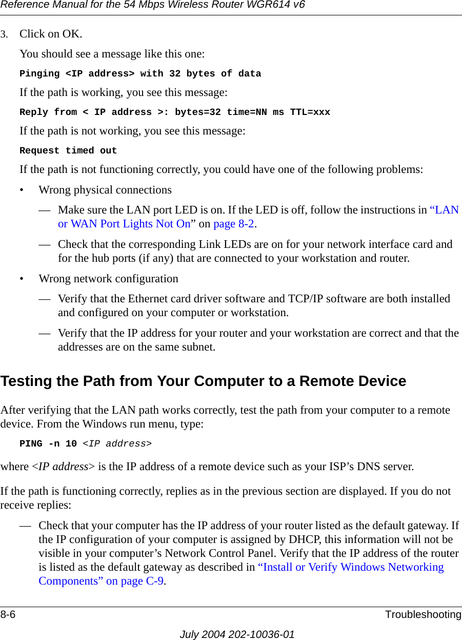 Reference Manual for the 54 Mbps Wireless Router WGR614 v68-6 TroubleshootingJuly 2004 202-10036-013. Click on OK.You should see a message like this one:Pinging &lt;IP address&gt; with 32 bytes of dataIf the path is working, you see this message:Reply from &lt; IP address &gt;: bytes=32 time=NN ms TTL=xxxIf the path is not working, you see this message:Request timed outIf the path is not functioning correctly, you could have one of the following problems:• Wrong physical connections— Make sure the LAN port LED is on. If the LED is off, follow the instructions in “LAN or WAN Port Lights Not On” on page 8-2.— Check that the corresponding Link LEDs are on for your network interface card and for the hub ports (if any) that are connected to your workstation and router.• Wrong network configuration— Verify that the Ethernet card driver software and TCP/IP software are both installed and configured on your computer or workstation.— Verify that the IP address for your router and your workstation are correct and that the addresses are on the same subnet.Testing the Path from Your Computer to a Remote DeviceAfter verifying that the LAN path works correctly, test the path from your computer to a remote device. From the Windows run menu, type:PING -n 10 &lt;IP address&gt;where &lt;IP address&gt; is the IP address of a remote device such as your ISP’s DNS server.If the path is functioning correctly, replies as in the previous section are displayed. If you do not receive replies:— Check that your computer has the IP address of your router listed as the default gateway. If the IP configuration of your computer is assigned by DHCP, this information will not be visible in your computer’s Network Control Panel. Verify that the IP address of the router is listed as the default gateway as described in “Install or Verify Windows Networking Components” on page C-9.