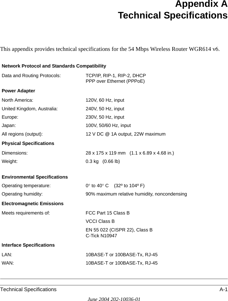 Technical Specifications A-1June 2004 202-10036-01Appendix ATechnical SpecificationsThis appendix provides technical specifications for the 54 Mbps Wireless Router WGR614 v6.Network Protocol and Standards CompatibilityData and Routing Protocols: TCP/IP, RIP-1, RIP-2, DHCP PPP over Ethernet (PPPoE)Power AdapterNorth America: 120V, 60 Hz, inputUnited Kingdom, Australia: 240V, 50 Hz, inputEurope: 230V, 50 Hz, inputJapan: 100V, 50/60 Hz, inputAll regions (output): 12 V DC @ 1A output, 22W maximumPhysical SpecificationsDimensions: 28 x 175 x 119 mm   (1.1 x 6.89 x 4.68 in.)Weight: 0.3 kg   (0.66 lb)Environmental SpecificationsOperating temperature: 0° to 40° C    (32º to 104º F)Operating humidity: 90% maximum relative humidity, noncondensingElectromagnetic EmissionsMeets requirements of: FCC Part 15 Class BVCCI Class BEN 55 022 (CISPR 22), Class BC-Tick N10947Interface SpecificationsLAN: 10BASE-T or 100BASE-Tx, RJ-45WAN: 10BASE-T or 100BASE-Tx, RJ-45
