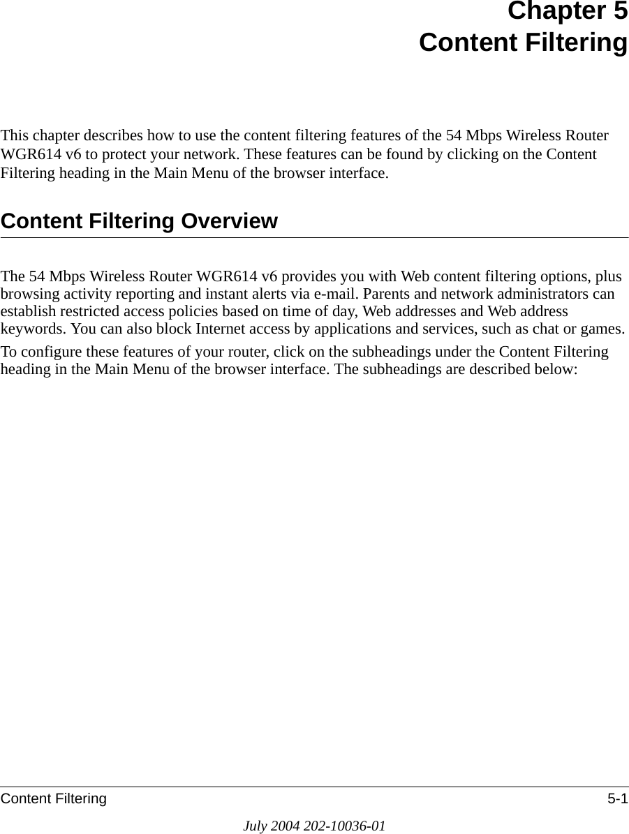 Content Filtering 5-1July 2004 202-10036-01Chapter 5 Content FilteringThis chapter describes how to use the content filtering features of the 54 Mbps Wireless Router WGR614 v6 to protect your network. These features can be found by clicking on the Content Filtering heading in the Main Menu of the browser interface. Content Filtering OverviewThe 54 Mbps Wireless Router WGR614 v6 provides you with Web content filtering options, plus browsing activity reporting and instant alerts via e-mail. Parents and network administrators can establish restricted access policies based on time of day, Web addresses and Web address keywords. You can also block Internet access by applications and services, such as chat or games.To configure these features of your router, click on the subheadings under the Content Filtering heading in the Main Menu of the browser interface. The subheadings are described below:
