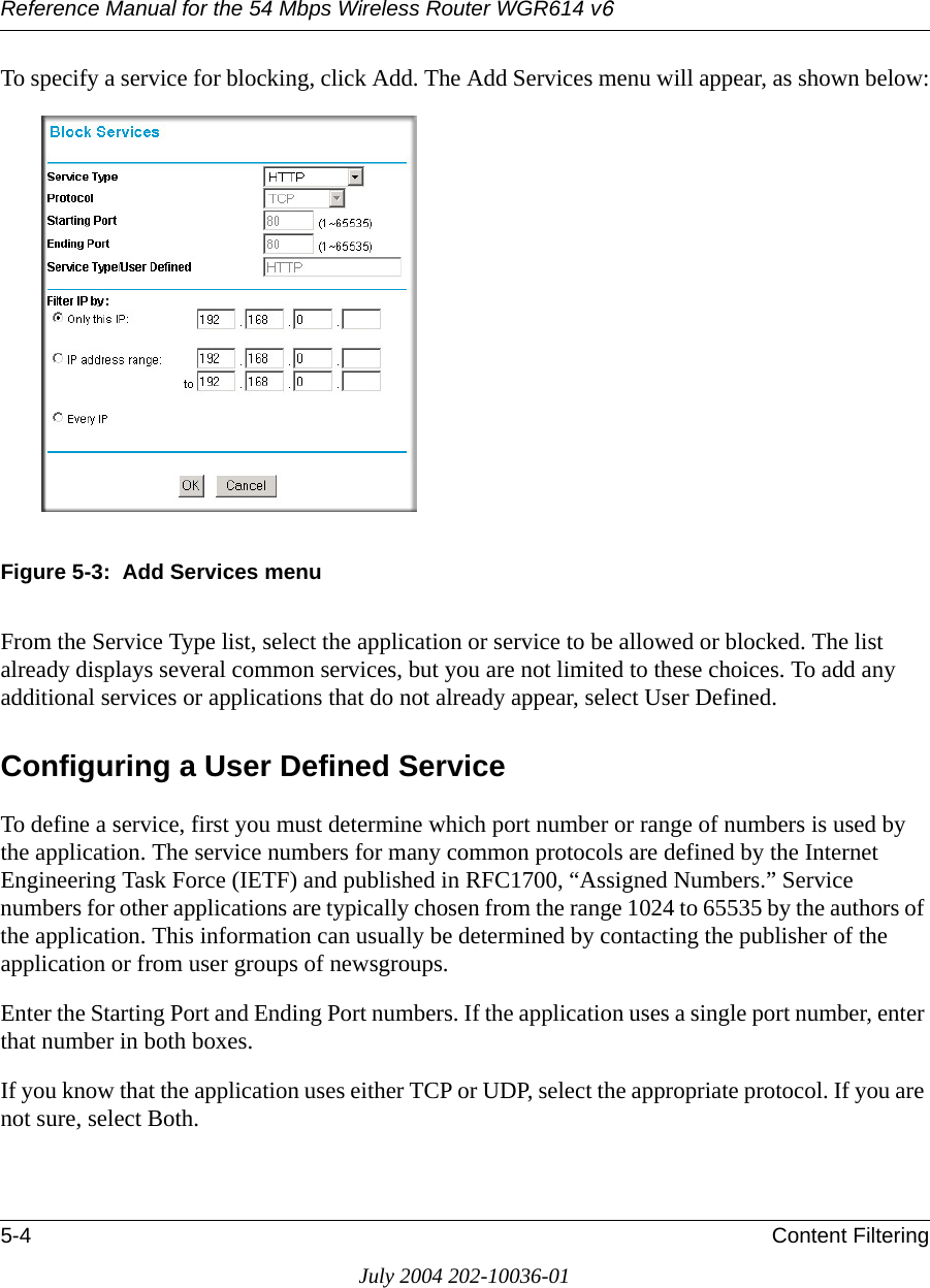 Reference Manual for the 54 Mbps Wireless Router WGR614 v65-4 Content FilteringJuly 2004 202-10036-01To specify a service for blocking, click Add. The Add Services menu will appear, as shown below:Figure 5-3:  Add Services menuFrom the Service Type list, select the application or service to be allowed or blocked. The list already displays several common services, but you are not limited to these choices. To add any additional services or applications that do not already appear, select User Defined.Configuring a User Defined ServiceTo define a service, first you must determine which port number or range of numbers is used by the application. The service numbers for many common protocols are defined by the Internet Engineering Task Force (IETF) and published in RFC1700, “Assigned Numbers.” Service numbers for other applications are typically chosen from the range 1024 to 65535 by the authors of the application. This information can usually be determined by contacting the publisher of the application or from user groups of newsgroups.Enter the Starting Port and Ending Port numbers. If the application uses a single port number, enter that number in both boxes.If you know that the application uses either TCP or UDP, select the appropriate protocol. If you are not sure, select Both.