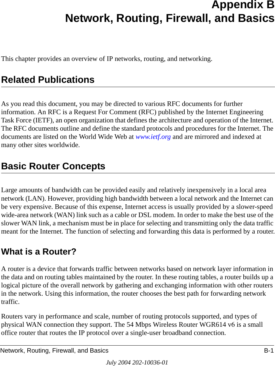 Network, Routing, Firewall, and Basics B-1July 2004 202-10036-01Appendix BNetwork, Routing, Firewall, and BasicsThis chapter provides an overview of IP networks, routing, and networking.Related PublicationsAs you read this document, you may be directed to various RFC documents for further information. An RFC is a Request For Comment (RFC) published by the Internet Engineering Task Force (IETF), an open organization that defines the architecture and operation of the Internet. The RFC documents outline and define the standard protocols and procedures for the Internet. The documents are listed on the World Wide Web at www.ietf.org and are mirrored and indexed at many other sites worldwide.Basic Router ConceptsLarge amounts of bandwidth can be provided easily and relatively inexpensively in a local area network (LAN). However, providing high bandwidth between a local network and the Internet can be very expensive. Because of this expense, Internet access is usually provided by a slower-speed wide-area network (WAN) link such as a cable or DSL modem. In order to make the best use of the slower WAN link, a mechanism must be in place for selecting and transmitting only the data traffic meant for the Internet. The function of selecting and forwarding this data is performed by a router.What is a Router?A router is a device that forwards traffic between networks based on network layer information in the data and on routing tables maintained by the router. In these routing tables, a router builds up a logical picture of the overall network by gathering and exchanging information with other routers in the network. Using this information, the router chooses the best path for forwarding network traffic.Routers vary in performance and scale, number of routing protocols supported, and types of physical WAN connection they support. The 54 Mbps Wireless Router WGR614 v6 is a small office router that routes the IP protocol over a single-user broadband connection.