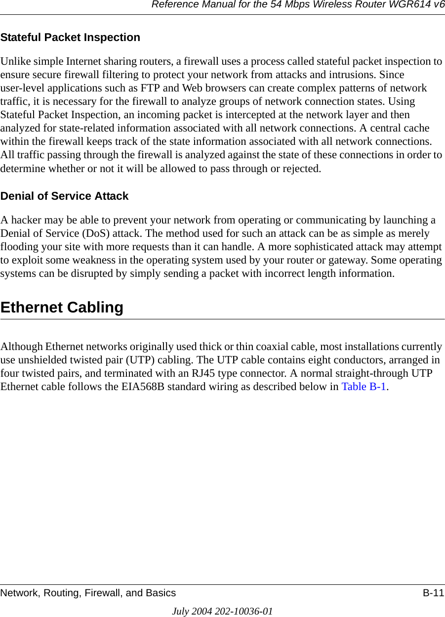 Reference Manual for the 54 Mbps Wireless Router WGR614 v6Network, Routing, Firewall, and Basics B-11July 2004 202-10036-01Stateful Packet InspectionUnlike simple Internet sharing routers, a firewall uses a process called stateful packet inspection to ensure secure firewall filtering to protect your network from attacks and intrusions. Since user-level applications such as FTP and Web browsers can create complex patterns of network traffic, it is necessary for the firewall to analyze groups of network connection states. Using Stateful Packet Inspection, an incoming packet is intercepted at the network layer and then analyzed for state-related information associated with all network connections. A central cache within the firewall keeps track of the state information associated with all network connections. All traffic passing through the firewall is analyzed against the state of these connections in order to determine whether or not it will be allowed to pass through or rejected.Denial of Service AttackA hacker may be able to prevent your network from operating or communicating by launching a Denial of Service (DoS) attack. The method used for such an attack can be as simple as merely flooding your site with more requests than it can handle. A more sophisticated attack may attempt to exploit some weakness in the operating system used by your router or gateway. Some operating systems can be disrupted by simply sending a packet with incorrect length information.Ethernet CablingAlthough Ethernet networks originally used thick or thin coaxial cable, most installations currently use unshielded twisted pair (UTP) cabling. The UTP cable contains eight conductors, arranged in four twisted pairs, and terminated with an RJ45 type connector. A normal straight-through UTP Ethernet cable follows the EIA568B standard wiring as described below in Table B-1.