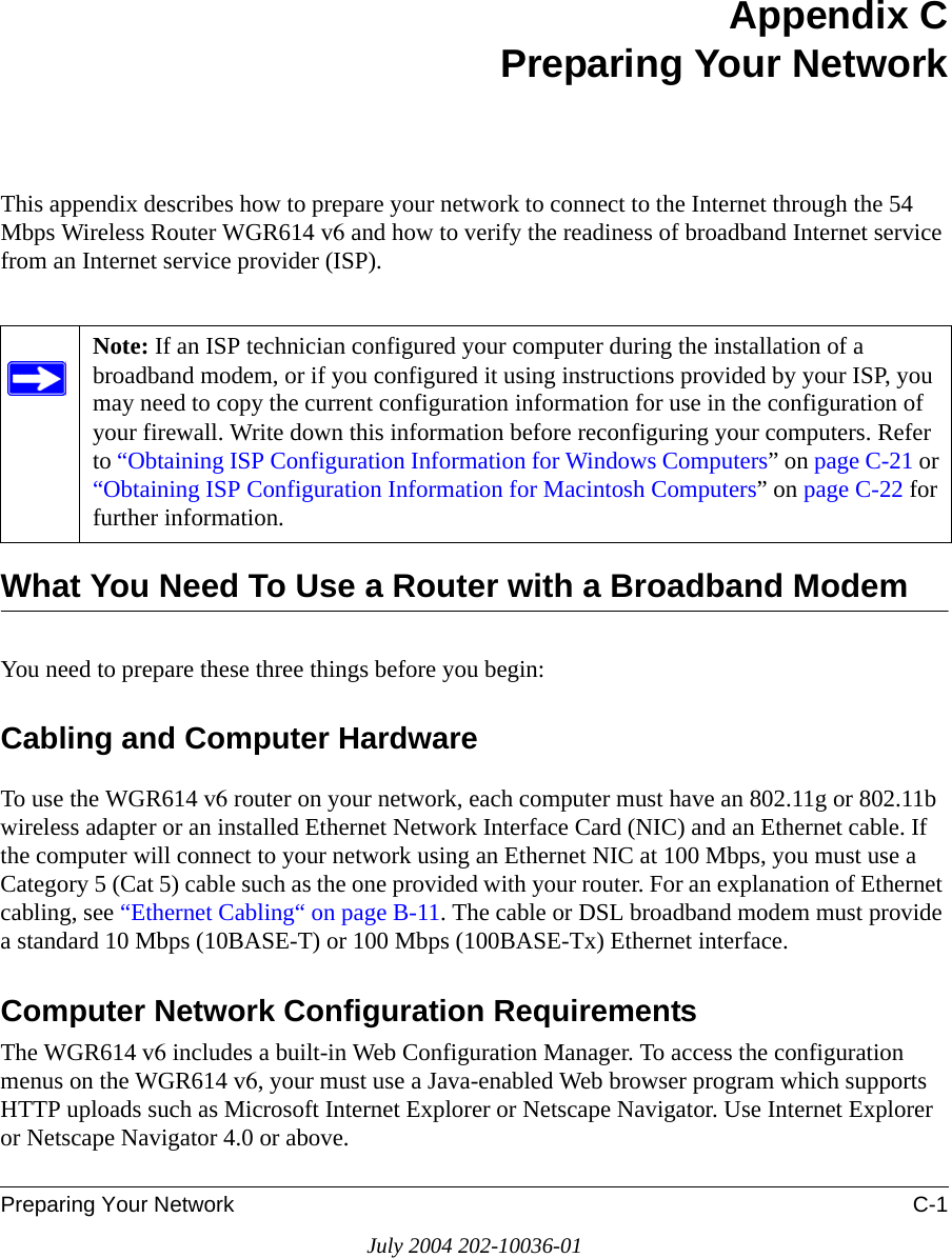 Preparing Your Network C-1July 2004 202-10036-01Appendix CPreparing Your NetworkThis appendix describes how to prepare your network to connect to the Internet through the 54 Mbps Wireless Router WGR614 v6 and how to verify the readiness of broadband Internet service from an Internet service provider (ISP).What You Need To Use a Router with a Broadband ModemYou need to prepare these three things before you begin:Cabling and Computer HardwareTo use the WGR614 v6 router on your network, each computer must have an 802.11g or 802.11b wireless adapter or an installed Ethernet Network Interface Card (NIC) and an Ethernet cable. If the computer will connect to your network using an Ethernet NIC at 100 Mbps, you must use a Category 5 (Cat 5) cable such as the one provided with your router. For an explanation of Ethernet cabling, see “Ethernet Cabling“ on page B-11. The cable or DSL broadband modem must provide a standard 10 Mbps (10BASE-T) or 100 Mbps (100BASE-Tx) Ethernet interface. Computer Network Configuration RequirementsThe WGR614 v6 includes a built-in Web Configuration Manager. To access the configuration menus on the WGR614 v6, your must use a Java-enabled Web browser program which supports HTTP uploads such as Microsoft Internet Explorer or Netscape Navigator. Use Internet Explorer or Netscape Navigator 4.0 or above. Note: If an ISP technician configured your computer during the installation of a broadband modem, or if you configured it using instructions provided by your ISP, you may need to copy the current configuration information for use in the configuration of your firewall. Write down this information before reconfiguring your computers. Refer to “Obtaining ISP Configuration Information for Windows Computers” on page C-21 or “Obtaining ISP Configuration Information for Macintosh Computers” on page C-22 for further information.