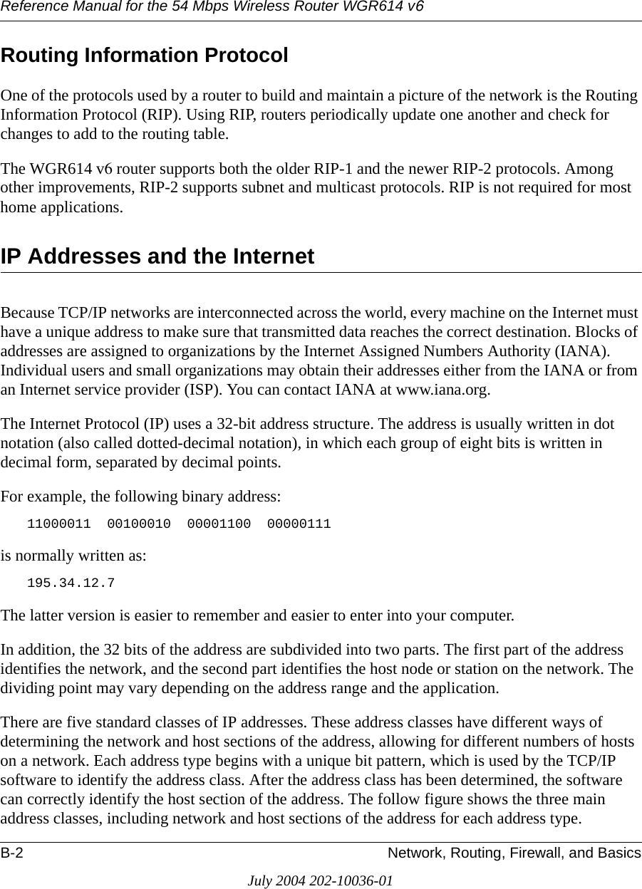 Reference Manual for the 54 Mbps Wireless Router WGR614 v6B-2 Network, Routing, Firewall, and BasicsJuly 2004 202-10036-01Routing Information ProtocolOne of the protocols used by a router to build and maintain a picture of the network is the Routing Information Protocol (RIP). Using RIP, routers periodically update one another and check for changes to add to the routing table.The WGR614 v6 router supports both the older RIP-1 and the newer RIP-2 protocols. Among other improvements, RIP-2 supports subnet and multicast protocols. RIP is not required for most home applications. IP Addresses and the InternetBecause TCP/IP networks are interconnected across the world, every machine on the Internet must have a unique address to make sure that transmitted data reaches the correct destination. Blocks of addresses are assigned to organizations by the Internet Assigned Numbers Authority (IANA). Individual users and small organizations may obtain their addresses either from the IANA or from an Internet service provider (ISP). You can contact IANA at www.iana.org.The Internet Protocol (IP) uses a 32-bit address structure. The address is usually written in dot notation (also called dotted-decimal notation), in which each group of eight bits is written in decimal form, separated by decimal points.For example, the following binary address: 11000011  00100010  00001100  00000111 is normally written as: 195.34.12.7The latter version is easier to remember and easier to enter into your computer.In addition, the 32 bits of the address are subdivided into two parts. The first part of the address identifies the network, and the second part identifies the host node or station on the network. The dividing point may vary depending on the address range and the application.There are five standard classes of IP addresses. These address classes have different ways of determining the network and host sections of the address, allowing for different numbers of hosts on a network. Each address type begins with a unique bit pattern, which is used by the TCP/IP software to identify the address class. After the address class has been determined, the software can correctly identify the host section of the address. The follow figure shows the three main address classes, including network and host sections of the address for each address type.