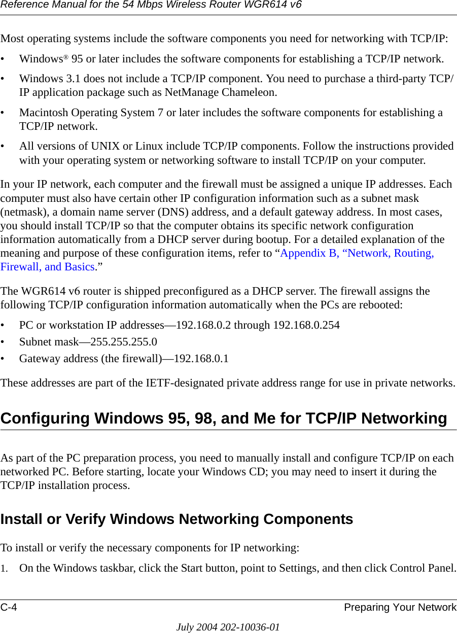 Reference Manual for the 54 Mbps Wireless Router WGR614 v6C-4 Preparing Your NetworkJuly 2004 202-10036-01Most operating systems include the software components you need for networking with TCP/IP:•Windows® 95 or later includes the software components for establishing a TCP/IP network. • Windows 3.1 does not include a TCP/IP component. You need to purchase a third-party TCP/IP application package such as NetManage Chameleon.• Macintosh Operating System 7 or later includes the software components for establishing a TCP/IP network.• All versions of UNIX or Linux include TCP/IP components. Follow the instructions provided with your operating system or networking software to install TCP/IP on your computer.In your IP network, each computer and the firewall must be assigned a unique IP addresses. Each computer must also have certain other IP configuration information such as a subnet mask (netmask), a domain name server (DNS) address, and a default gateway address. In most cases, you should install TCP/IP so that the computer obtains its specific network configuration information automatically from a DHCP server during bootup. For a detailed explanation of the meaning and purpose of these configuration items, refer to “Appendix B, “Network, Routing, Firewall, and Basics.” The WGR614 v6 router is shipped preconfigured as a DHCP server. The firewall assigns the following TCP/IP configuration information automatically when the PCs are rebooted:• PC or workstation IP addresses—192.168.0.2 through 192.168.0.254• Subnet mask—255.255.255.0• Gateway address (the firewall)—192.168.0.1These addresses are part of the IETF-designated private address range for use in private networks.Configuring Windows 95, 98, and Me for TCP/IP NetworkingAs part of the PC preparation process, you need to manually install and configure TCP/IP on each networked PC. Before starting, locate your Windows CD; you may need to insert it during the TCP/IP installation process.Install or Verify Windows Networking ComponentsTo install or verify the necessary components for IP networking:1. On the Windows taskbar, click the Start button, point to Settings, and then click Control Panel.