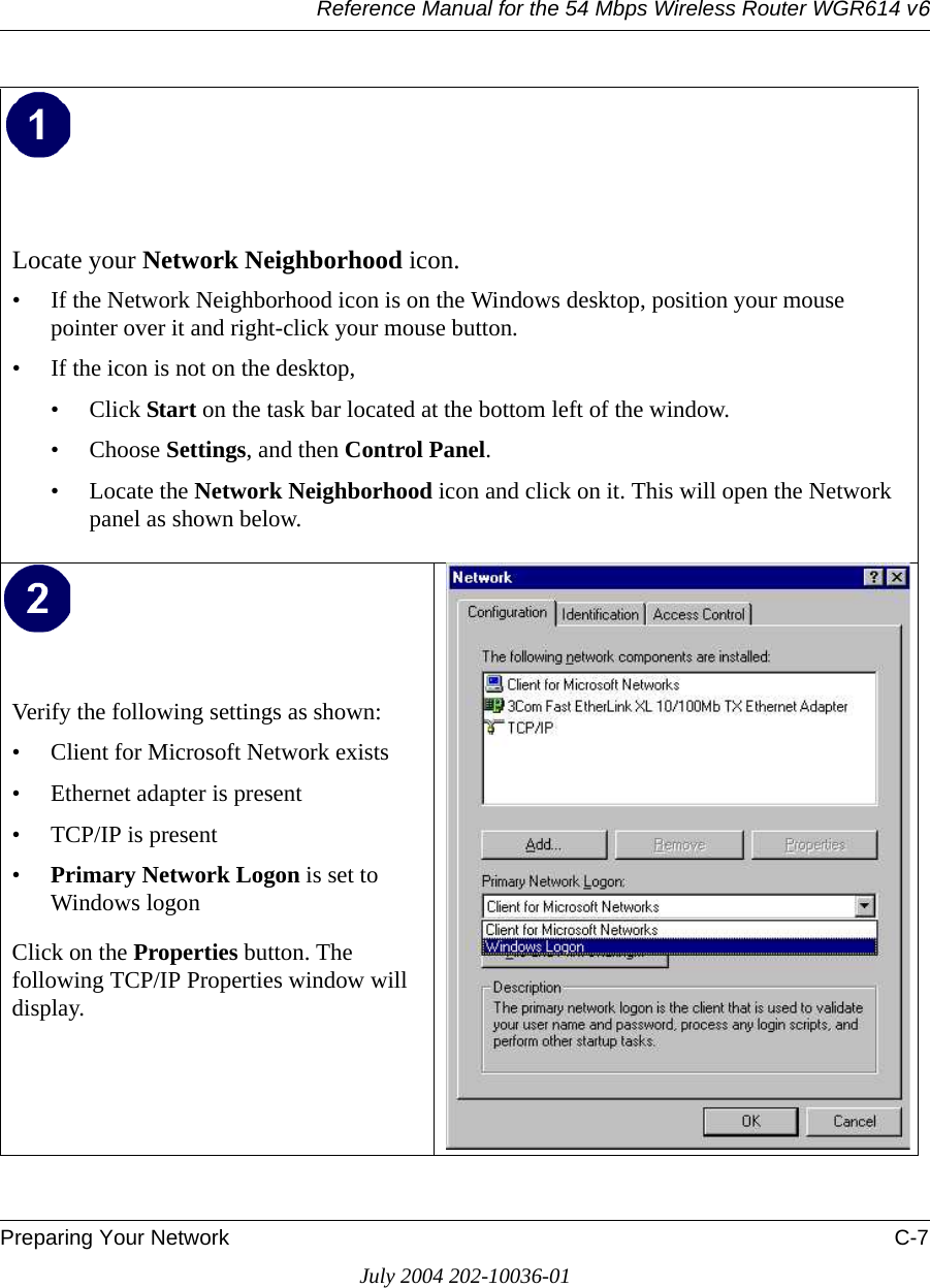 Reference Manual for the 54 Mbps Wireless Router WGR614 v6Preparing Your Network C-7July 2004 202-10036-01Locate your Network Neighborhood icon.• If the Network Neighborhood icon is on the Windows desktop, position your mouse pointer over it and right-click your mouse button.• If the icon is not on the desktop,• Click Start on the task bar located at the bottom left of the window.• Choose Settings, and then Control Panel. • Locate the Network Neighborhood icon and click on it. This will open the Network panel as shown below. Verify the following settings as shown: • Client for Microsoft Network exists• Ethernet adapter is present• TCP/IP is present•Primary Network Logon is set to Windows logonClick on the Properties button. The following TCP/IP Properties window will display.  