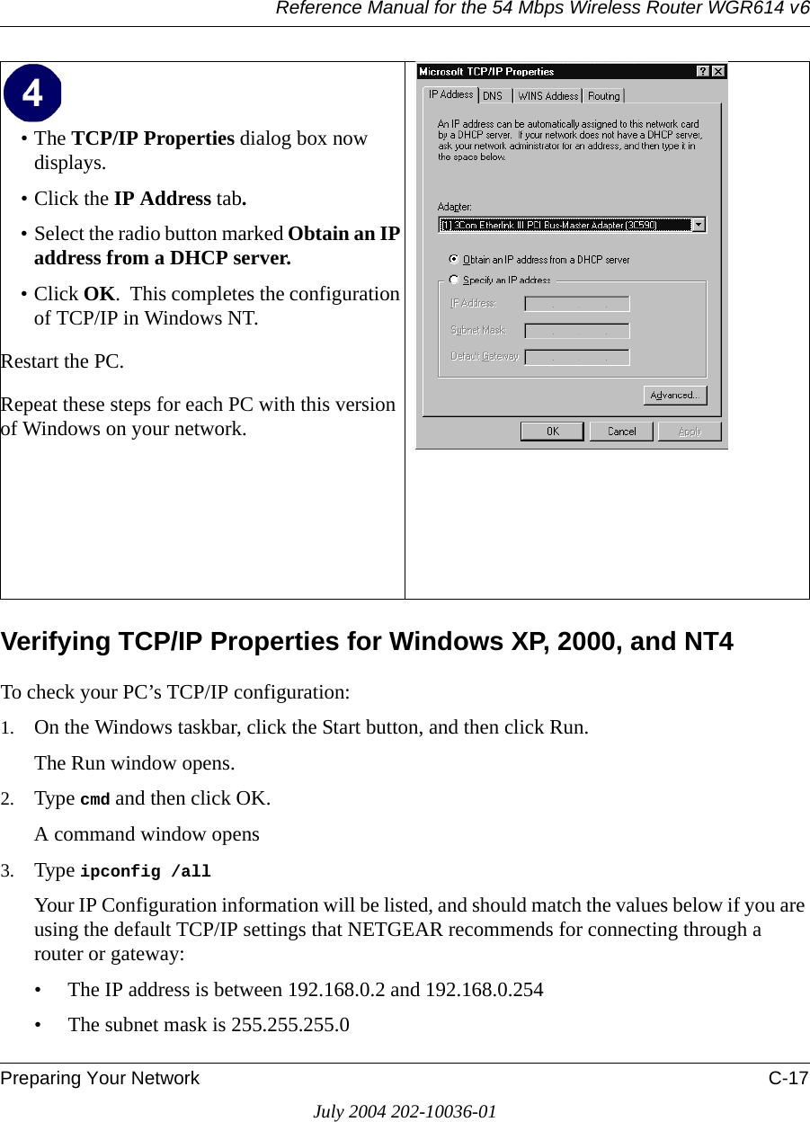 Reference Manual for the 54 Mbps Wireless Router WGR614 v6Preparing Your Network C-17July 2004 202-10036-01Verifying TCP/IP Properties for Windows XP, 2000, and NT4To check your PC’s TCP/IP configuration:1. On the Windows taskbar, click the Start button, and then click Run.The Run window opens.2. Type cmd and then click OK.A command window opens3. Type ipconfig /all Your IP Configuration information will be listed, and should match the values below if you are using the default TCP/IP settings that NETGEAR recommends for connecting through a router or gateway:• The IP address is between 192.168.0.2 and 192.168.0.254• The subnet mask is 255.255.255.0•The TCP/IP Properties dialog box now displays.• Click the IP Address tab.• Select the radio button marked Obtain an IP address from a DHCP server.• Click OK.  This completes the configuration of TCP/IP in Windows NT.Restart the PC.Repeat these steps for each PC with this version of Windows on your network. 