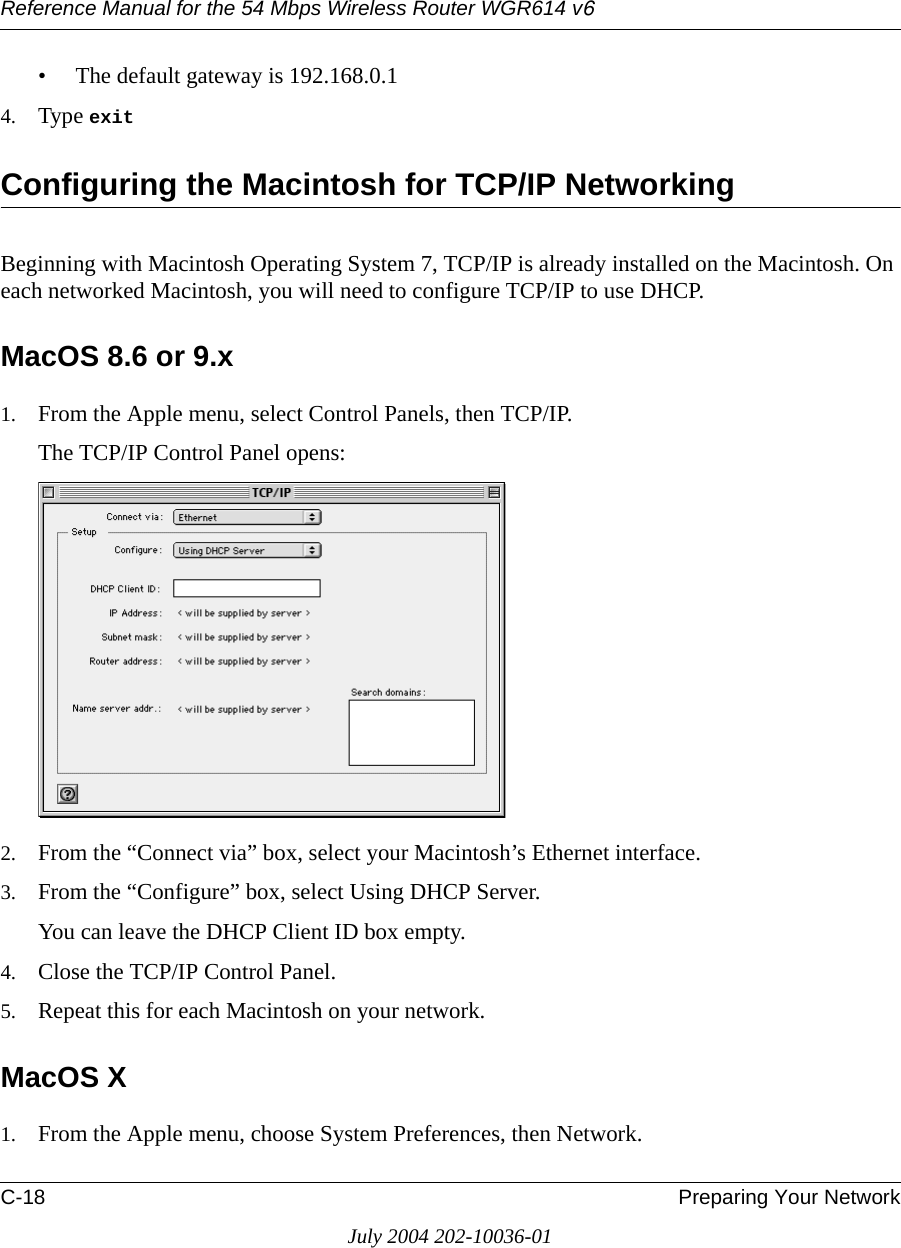 Reference Manual for the 54 Mbps Wireless Router WGR614 v6C-18 Preparing Your NetworkJuly 2004 202-10036-01• The default gateway is 192.168.0.14. Type exit Configuring the Macintosh for TCP/IP NetworkingBeginning with Macintosh Operating System 7, TCP/IP is already installed on the Macintosh. On each networked Macintosh, you will need to configure TCP/IP to use DHCP.MacOS 8.6 or 9.x1. From the Apple menu, select Control Panels, then TCP/IP.The TCP/IP Control Panel opens:2. From the “Connect via” box, select your Macintosh’s Ethernet interface.3. From the “Configure” box, select Using DHCP Server.You can leave the DHCP Client ID box empty.4. Close the TCP/IP Control Panel.5. Repeat this for each Macintosh on your network.MacOS X1. From the Apple menu, choose System Preferences, then Network.