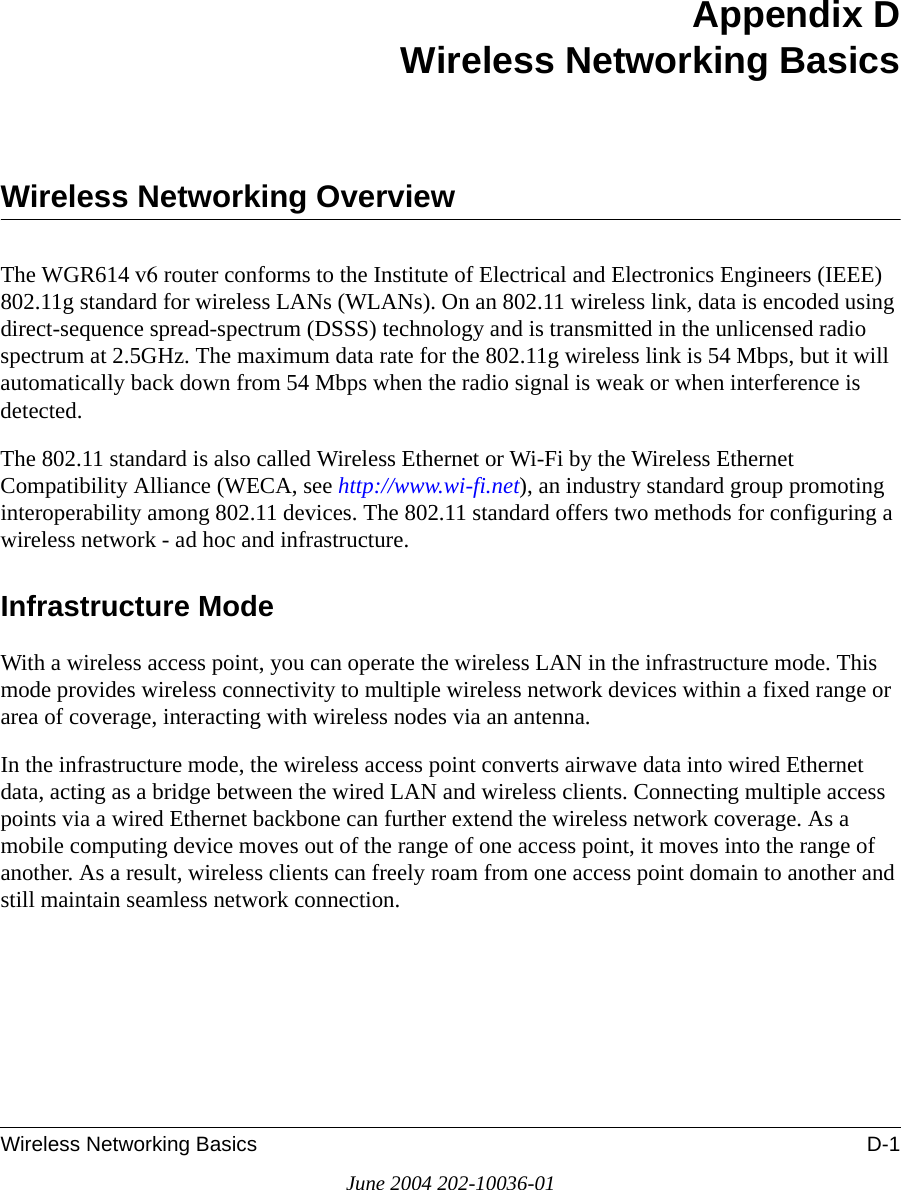 Wireless Networking Basics D-1June 2004 202-10036-01Appendix DWireless Networking BasicsWireless Networking OverviewThe WGR614 v6 router conforms to the Institute of Electrical and Electronics Engineers (IEEE) 802.11g standard for wireless LANs (WLANs). On an 802.11 wireless link, data is encoded using direct-sequence spread-spectrum (DSSS) technology and is transmitted in the unlicensed radio spectrum at 2.5GHz. The maximum data rate for the 802.11g wireless link is 54 Mbps, but it will automatically back down from 54 Mbps when the radio signal is weak or when interference is detected. The 802.11 standard is also called Wireless Ethernet or Wi-Fi by the Wireless Ethernet Compatibility Alliance (WECA, see http://www.wi-fi.net), an industry standard group promoting interoperability among 802.11 devices. The 802.11 standard offers two methods for configuring a wireless network - ad hoc and infrastructure.Infrastructure ModeWith a wireless access point, you can operate the wireless LAN in the infrastructure mode. This mode provides wireless connectivity to multiple wireless network devices within a fixed range or area of coverage, interacting with wireless nodes via an antenna. In the infrastructure mode, the wireless access point converts airwave data into wired Ethernet data, acting as a bridge between the wired LAN and wireless clients. Connecting multiple access points via a wired Ethernet backbone can further extend the wireless network coverage. As a mobile computing device moves out of the range of one access point, it moves into the range of another. As a result, wireless clients can freely roam from one access point domain to another and still maintain seamless network connection.