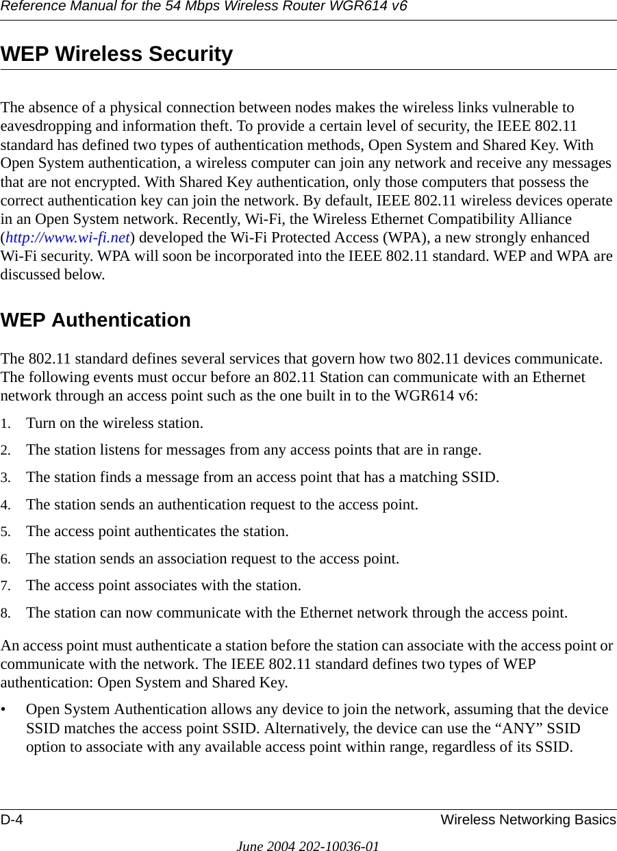 Reference Manual for the 54 Mbps Wireless Router WGR614 v6D-4 Wireless Networking BasicsJune 2004 202-10036-01WEP Wireless SecurityThe absence of a physical connection between nodes makes the wireless links vulnerable to eavesdropping and information theft. To provide a certain level of security, the IEEE 802.11 standard has defined two types of authentication methods, Open System and Shared Key. With Open System authentication, a wireless computer can join any network and receive any messages that are not encrypted. With Shared Key authentication, only those computers that possess the correct authentication key can join the network. By default, IEEE 802.11 wireless devices operate in an Open System network. Recently, Wi-Fi, the Wireless Ethernet Compatibility Alliance  (http://www.wi-fi.net) developed the Wi-Fi Protected Access (WPA), a new strongly enhanced Wi-Fi security. WPA will soon be incorporated into the IEEE 802.11 standard. WEP and WPA are discussed below.WEP AuthenticationThe 802.11 standard defines several services that govern how two 802.11 devices communicate. The following events must occur before an 802.11 Station can communicate with an Ethernet network through an access point such as the one built in to the WGR614 v6:1. Turn on the wireless station.2. The station listens for messages from any access points that are in range.3. The station finds a message from an access point that has a matching SSID.4. The station sends an authentication request to the access point.5. The access point authenticates the station.6. The station sends an association request to the access point.7. The access point associates with the station.8. The station can now communicate with the Ethernet network through the access point.An access point must authenticate a station before the station can associate with the access point or communicate with the network. The IEEE 802.11 standard defines two types of WEP authentication: Open System and Shared Key.• Open System Authentication allows any device to join the network, assuming that the device SSID matches the access point SSID. Alternatively, the device can use the “ANY” SSID option to associate with any available access point within range, regardless of its SSID. 