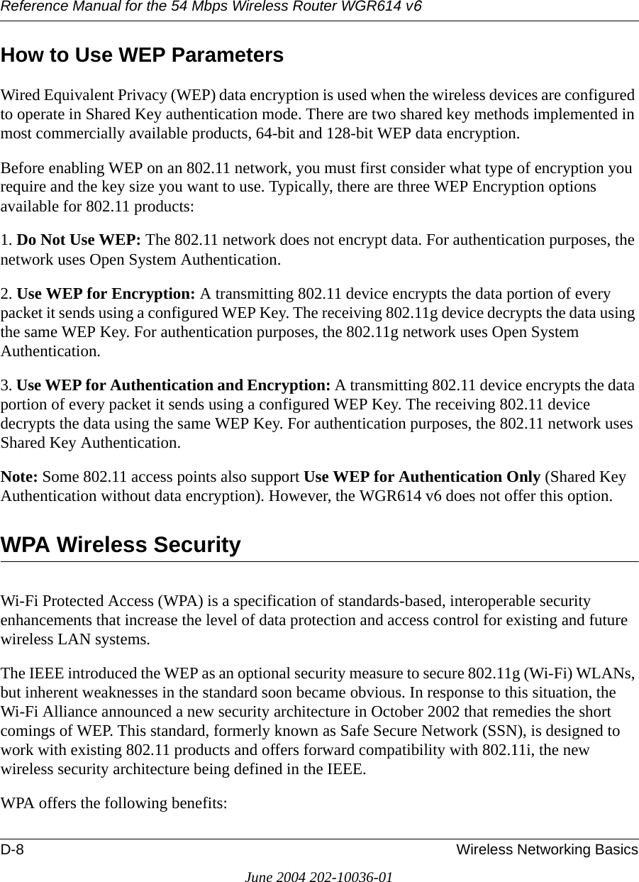 Reference Manual for the 54 Mbps Wireless Router WGR614 v6D-8 Wireless Networking BasicsJune 2004 202-10036-01How to Use WEP ParametersWired Equivalent Privacy (WEP) data encryption is used when the wireless devices are configured to operate in Shared Key authentication mode. There are two shared key methods implemented in most commercially available products, 64-bit and 128-bit WEP data encryption.Before enabling WEP on an 802.11 network, you must first consider what type of encryption you require and the key size you want to use. Typically, there are three WEP Encryption options available for 802.11 products:1. Do Not Use WEP: The 802.11 network does not encrypt data. For authentication purposes, the network uses Open System Authentication.2. Use WEP for Encryption: A transmitting 802.11 device encrypts the data portion of every packet it sends using a configured WEP Key. The receiving 802.11g device decrypts the data using the same WEP Key. For authentication purposes, the 802.11g network uses Open System Authentication.3. Use WEP for Authentication and Encryption: A transmitting 802.11 device encrypts the data portion of every packet it sends using a configured WEP Key. The receiving 802.11 device decrypts the data using the same WEP Key. For authentication purposes, the 802.11 network uses Shared Key Authentication.Note: Some 802.11 access points also support Use WEP for Authentication Only (Shared Key Authentication without data encryption). However, the WGR614 v6 does not offer this option.WPA Wireless SecurityWi-Fi Protected Access (WPA) is a specification of standards-based, interoperable security enhancements that increase the level of data protection and access control for existing and future wireless LAN systems. The IEEE introduced the WEP as an optional security measure to secure 802.11g (Wi-Fi) WLANs, but inherent weaknesses in the standard soon became obvious. In response to this situation, the Wi-Fi Alliance announced a new security architecture in October 2002 that remedies the short comings of WEP. This standard, formerly known as Safe Secure Network (SSN), is designed to work with existing 802.11 products and offers forward compatibility with 802.11i, the new wireless security architecture being defined in the IEEE. WPA offers the following benefits: 