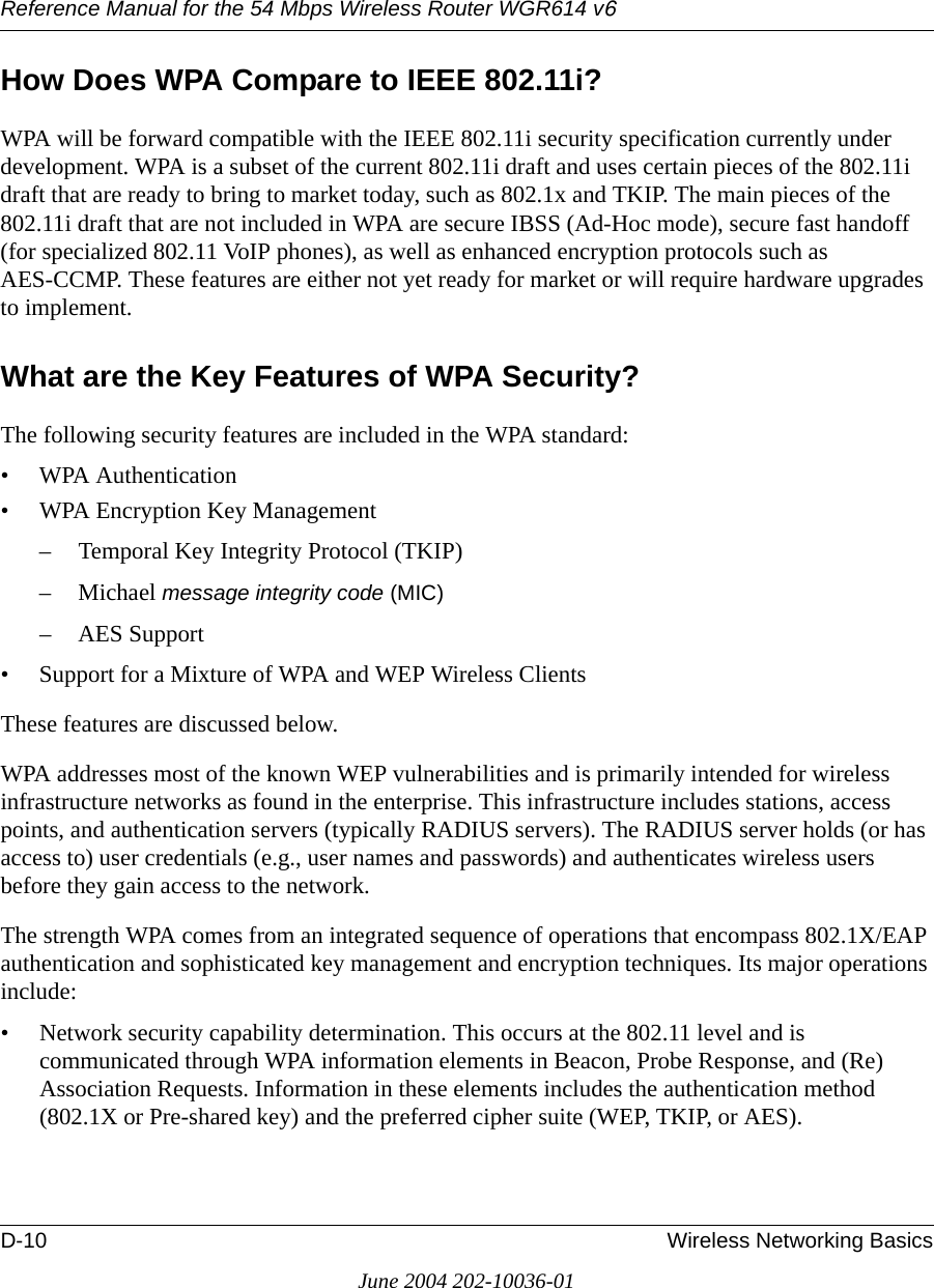 Reference Manual for the 54 Mbps Wireless Router WGR614 v6D-10 Wireless Networking BasicsJune 2004 202-10036-01How Does WPA Compare to IEEE 802.11i? WPA will be forward compatible with the IEEE 802.11i security specification currently under development. WPA is a subset of the current 802.11i draft and uses certain pieces of the 802.11i draft that are ready to bring to market today, such as 802.1x and TKIP. The main pieces of the 802.11i draft that are not included in WPA are secure IBSS (Ad-Hoc mode), secure fast handoff (for specialized 802.11 VoIP phones), as well as enhanced encryption protocols such as AES-CCMP. These features are either not yet ready for market or will require hardware upgrades to implement. What are the Key Features of WPA Security?The following security features are included in the WPA standard: • WPA Authentication• WPA Encryption Key Management– Temporal Key Integrity Protocol (TKIP)–Michael message integrity code (MIC)– AES Support• Support for a Mixture of WPA and WEP Wireless ClientsThese features are discussed below.WPA addresses most of the known WEP vulnerabilities and is primarily intended for wireless infrastructure networks as found in the enterprise. This infrastructure includes stations, access points, and authentication servers (typically RADIUS servers). The RADIUS server holds (or has access to) user credentials (e.g., user names and passwords) and authenticates wireless users before they gain access to the network.The strength WPA comes from an integrated sequence of operations that encompass 802.1X/EAP authentication and sophisticated key management and encryption techniques. Its major operations include:• Network security capability determination. This occurs at the 802.11 level and is communicated through WPA information elements in Beacon, Probe Response, and (Re) Association Requests. Information in these elements includes the authentication method (802.1X or Pre-shared key) and the preferred cipher suite (WEP, TKIP, or AES).