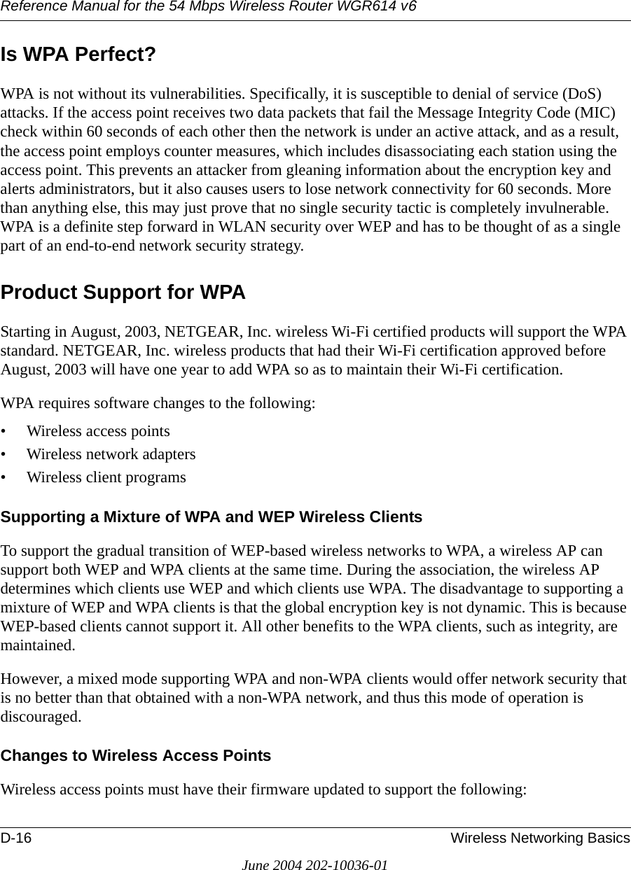 Reference Manual for the 54 Mbps Wireless Router WGR614 v6D-16 Wireless Networking BasicsJune 2004 202-10036-01Is WPA Perfect?WPA is not without its vulnerabilities. Specifically, it is susceptible to denial of service (DoS) attacks. If the access point receives two data packets that fail the Message Integrity Code (MIC) check within 60 seconds of each other then the network is under an active attack, and as a result, the access point employs counter measures, which includes disassociating each station using the access point. This prevents an attacker from gleaning information about the encryption key and alerts administrators, but it also causes users to lose network connectivity for 60 seconds. More than anything else, this may just prove that no single security tactic is completely invulnerable. WPA is a definite step forward in WLAN security over WEP and has to be thought of as a single part of an end-to-end network security strategy.Product Support for WPAStarting in August, 2003, NETGEAR, Inc. wireless Wi-Fi certified products will support the WPA standard. NETGEAR, Inc. wireless products that had their Wi-Fi certification approved before August, 2003 will have one year to add WPA so as to maintain their Wi-Fi certification.WPA requires software changes to the following: • Wireless access points • Wireless network adapters • Wireless client programsSupporting a Mixture of WPA and WEP Wireless ClientsTo support the gradual transition of WEP-based wireless networks to WPA, a wireless AP can support both WEP and WPA clients at the same time. During the association, the wireless AP determines which clients use WEP and which clients use WPA. The disadvantage to supporting a mixture of WEP and WPA clients is that the global encryption key is not dynamic. This is because WEP-based clients cannot support it. All other benefits to the WPA clients, such as integrity, are maintained.However, a mixed mode supporting WPA and non-WPA clients would offer network security that is no better than that obtained with a non-WPA network, and thus this mode of operation is discouraged.Changes to Wireless Access PointsWireless access points must have their firmware updated to support the following: 
