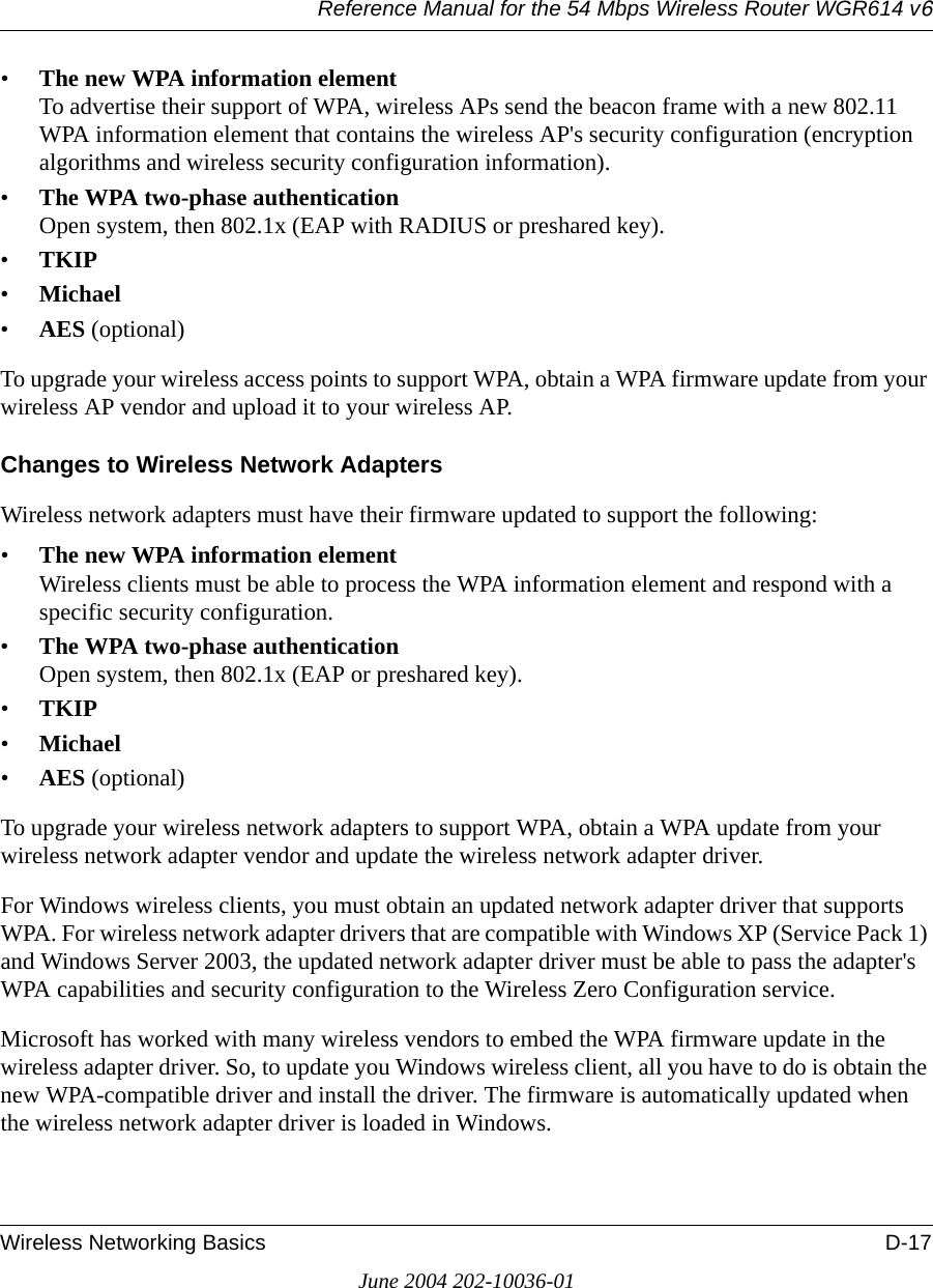 Reference Manual for the 54 Mbps Wireless Router WGR614 v6Wireless Networking Basics D-17June 2004 202-10036-01•The new WPA information element To advertise their support of WPA, wireless APs send the beacon frame with a new 802.11 WPA information element that contains the wireless AP&apos;s security configuration (encryption algorithms and wireless security configuration information). •The WPA two-phase authentication Open system, then 802.1x (EAP with RADIUS or preshared key). •TKIP •Michael •AES (optional)To upgrade your wireless access points to support WPA, obtain a WPA firmware update from your wireless AP vendor and upload it to your wireless AP.Changes to Wireless Network AdaptersWireless network adapters must have their firmware updated to support the following: •The new WPA information element Wireless clients must be able to process the WPA information element and respond with a specific security configuration. •The WPA two-phase authentication  Open system, then 802.1x (EAP or preshared key). •TKIP •Michael •AES (optional)To upgrade your wireless network adapters to support WPA, obtain a WPA update from your wireless network adapter vendor and update the wireless network adapter driver.For Windows wireless clients, you must obtain an updated network adapter driver that supports WPA. For wireless network adapter drivers that are compatible with Windows XP (Service Pack 1) and Windows Server 2003, the updated network adapter driver must be able to pass the adapter&apos;s WPA capabilities and security configuration to the Wireless Zero Configuration service. Microsoft has worked with many wireless vendors to embed the WPA firmware update in the wireless adapter driver. So, to update you Windows wireless client, all you have to do is obtain the new WPA-compatible driver and install the driver. The firmware is automatically updated when the wireless network adapter driver is loaded in Windows.