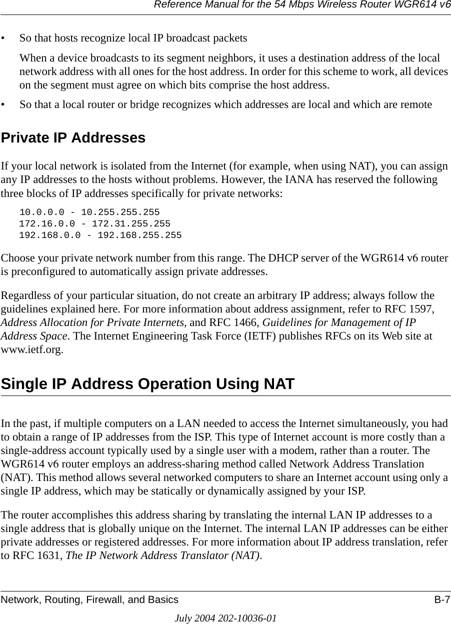 Reference Manual for the 54 Mbps Wireless Router WGR614 v6Network, Routing, Firewall, and Basics B-7July 2004 202-10036-01• So that hosts recognize local IP broadcast packetsWhen a device broadcasts to its segment neighbors, it uses a destination address of the local network address with all ones for the host address. In order for this scheme to work, all devices on the segment must agree on which bits comprise the host address. • So that a local router or bridge recognizes which addresses are local and which are remotePrivate IP AddressesIf your local network is isolated from the Internet (for example, when using NAT), you can assign any IP addresses to the hosts without problems. However, the IANA has reserved the following three blocks of IP addresses specifically for private networks:10.0.0.0 - 10.255.255.255172.16.0.0 - 172.31.255.255192.168.0.0 - 192.168.255.255Choose your private network number from this range. The DHCP server of the WGR614 v6 router is preconfigured to automatically assign private addresses.Regardless of your particular situation, do not create an arbitrary IP address; always follow the guidelines explained here. For more information about address assignment, refer to RFC 1597, Address Allocation for Private Internets, and RFC 1466, Guidelines for Management of IP Address Space. The Internet Engineering Task Force (IETF) publishes RFCs on its Web site at www.ietf.org.Single IP Address Operation Using NATIn the past, if multiple computers on a LAN needed to access the Internet simultaneously, you had to obtain a range of IP addresses from the ISP. This type of Internet account is more costly than a single-address account typically used by a single user with a modem, rather than a router. The WGR614 v6 router employs an address-sharing method called Network Address Translation (NAT). This method allows several networked computers to share an Internet account using only a single IP address, which may be statically or dynamically assigned by your ISP.The router accomplishes this address sharing by translating the internal LAN IP addresses to a single address that is globally unique on the Internet. The internal LAN IP addresses can be either private addresses or registered addresses. For more information about IP address translation, refer to RFC 1631, The IP Network Address Translator (NAT).