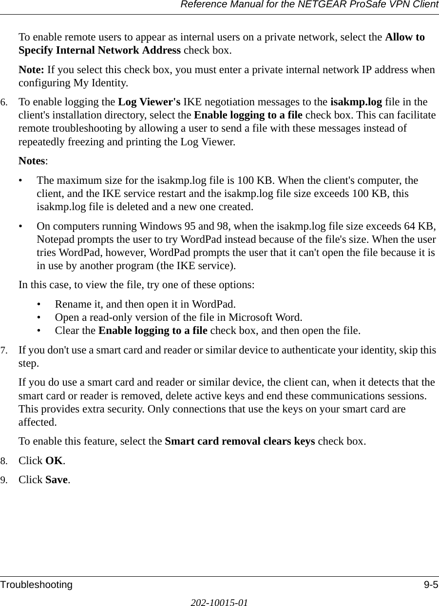 Reference Manual for the NETGEAR ProSafe VPN ClientTroubleshooting 9-5202-10015-01To enable remote users to appear as internal users on a private network, select the Allow to Specify Internal Network Address check box. Note: If you select this check box, you must enter a private internal network IP address when configuring My Identity.6. To enable logging the Log Viewer&apos;s IKE negotiation messages to the isakmp.log file in the client&apos;s installation directory, select the Enable logging to a file check box. This can facilitate remote troubleshooting by allowing a user to send a file with these messages instead of repeatedly freezing and printing the Log Viewer. Notes:• The maximum size for the isakmp.log file is 100 KB. When the client&apos;s computer, the client, and the IKE service restart and the isakmp.log file size exceeds 100 KB, this isakmp.log file is deleted and a new one created.• On computers running Windows 95 and 98, when the isakmp.log file size exceeds 64 KB, Notepad prompts the user to try WordPad instead because of the file&apos;s size. When the user tries WordPad, however, WordPad prompts the user that it can&apos;t open the file because it is in use by another program (the IKE service). In this case, to view the file, try one of these options:• Rename it, and then open it in WordPad.• Open a read-only version of the file in Microsoft Word.• Clear the Enable logging to a file check box, and then open the file.7. If you don&apos;t use a smart card and reader or similar device to authenticate your identity, skip this step.If you do use a smart card and reader or similar device, the client can, when it detects that the smart card or reader is removed, delete active keys and end these communications sessions. This provides extra security. Only connections that use the keys on your smart card are affected. To enable this feature, select the Smart card removal clears keys check box.8. Click OK.9. Click Save.