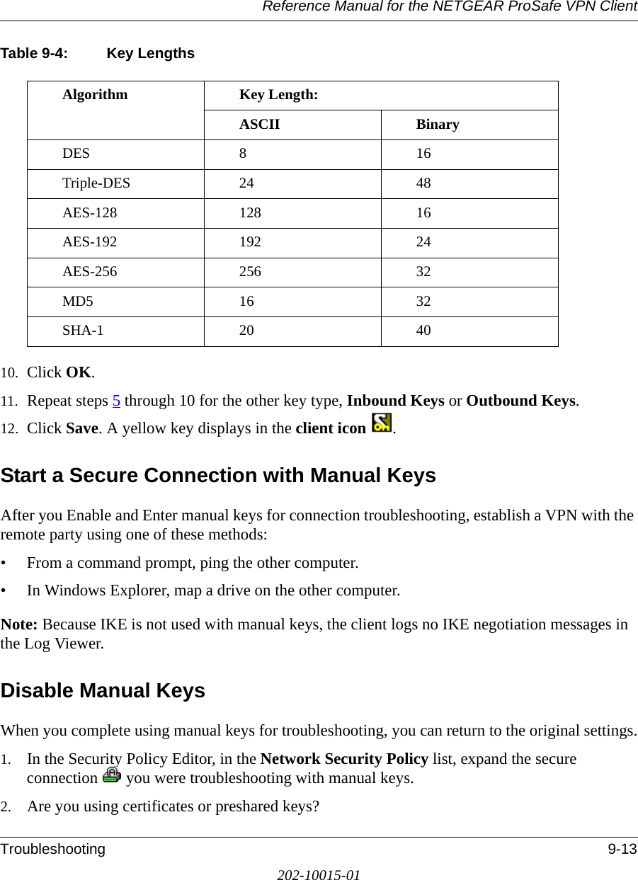 Reference Manual for the NETGEAR ProSafe VPN ClientTroubleshooting 9-13202-10015-01Table 9-4: Key Lengths10. Click OK.11. Repeat steps 5 through 10 for the other key type, Inbound Keys or Outbound Keys.12. Click Save. A yellow key displays in the client icon .Start a Secure Connection with Manual KeysAfter you Enable and Enter manual keys for connection troubleshooting, establish a VPN with the remote party using one of these methods:• From a command prompt, ping the other computer.• In Windows Explorer, map a drive on the other computer. Note: Because IKE is not used with manual keys, the client logs no IKE negotiation messages in the Log Viewer.Disable Manual KeysWhen you complete using manual keys for troubleshooting, you can return to the original settings.1. In the Security Policy Editor, in the Network Security Policy list, expand the secure connection   you were troubleshooting with manual keys.2. Are you using certificates or preshared keys?Algorithm Key Length:ASCII BinaryDES 8 16Triple-DES 24 48AES-128 128 16AES-192 192 24AES-256 256 32MD5 16 32SHA-1 20 40