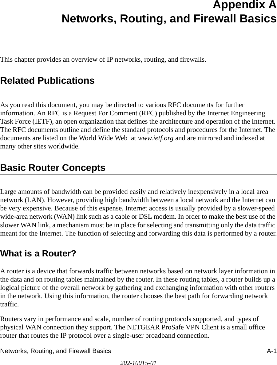Networks, Routing, and Firewall Basics A-1202-10015-01Appendix A Networks, Routing, and Firewall BasicsThis chapter provides an overview of IP networks, routing, and firewalls.Related PublicationsAs you read this document, you may be directed to various RFC documents for further information. An RFC is a Request For Comment (RFC) published by the Internet Engineering Task Force (IETF), an open organization that defines the architecture and operation of the Internet. The RFC documents outline and define the standard protocols and procedures for the Internet. The documents are listed on the World Wide Web  at www.ietf.org and are mirrored and indexed at many other sites worldwide.Basic Router ConceptsLarge amounts of bandwidth can be provided easily and relatively inexpensively in a local area network (LAN). However, providing high bandwidth between a local network and the Internet can be very expensive. Because of this expense, Internet access is usually provided by a slower-speed wide-area network (WAN) link such as a cable or DSL modem. In order to make the best use of the slower WAN link, a mechanism must be in place for selecting and transmitting only the data traffic meant for the Internet. The function of selecting and forwarding this data is performed by a router.What is a Router?A router is a device that forwards traffic between networks based on network layer information in the data and on routing tables maintained by the router. In these routing tables, a router builds up a logical picture of the overall network by gathering and exchanging information with other routers in the network. Using this information, the router chooses the best path for forwarding network traffic.Routers vary in performance and scale, number of routing protocols supported, and types of physical WAN connection they support. The NETGEAR ProSafe VPN Client is a small office router that routes the IP protocol over a single-user broadband connection.