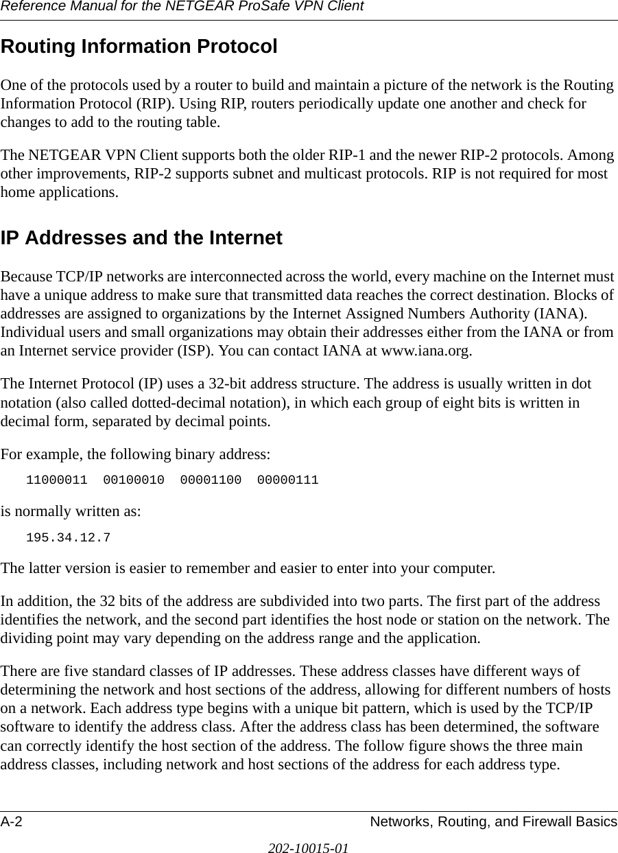 Reference Manual for the NETGEAR ProSafe VPN ClientA-2 Networks, Routing, and Firewall Basics202-10015-01Routing Information ProtocolOne of the protocols used by a router to build and maintain a picture of the network is the Routing Information Protocol (RIP). Using RIP, routers periodically update one another and check for changes to add to the routing table.The NETGEAR VPN Client supports both the older RIP-1 and the newer RIP-2 protocols. Among other improvements, RIP-2 supports subnet and multicast protocols. RIP is not required for most home applications. IP Addresses and the InternetBecause TCP/IP networks are interconnected across the world, every machine on the Internet must have a unique address to make sure that transmitted data reaches the correct destination. Blocks of addresses are assigned to organizations by the Internet Assigned Numbers Authority (IANA). Individual users and small organizations may obtain their addresses either from the IANA or from an Internet service provider (ISP). You can contact IANA at www.iana.org.The Internet Protocol (IP) uses a 32-bit address structure. The address is usually written in dot notation (also called dotted-decimal notation), in which each group of eight bits is written in decimal form, separated by decimal points.For example, the following binary address: 11000011  00100010  00001100  00000111 is normally written as: 195.34.12.7The latter version is easier to remember and easier to enter into your computer.In addition, the 32 bits of the address are subdivided into two parts. The first part of the address identifies the network, and the second part identifies the host node or station on the network. The dividing point may vary depending on the address range and the application.There are five standard classes of IP addresses. These address classes have different ways of determining the network and host sections of the address, allowing for different numbers of hosts on a network. Each address type begins with a unique bit pattern, which is used by the TCP/IP software to identify the address class. After the address class has been determined, the software can correctly identify the host section of the address. The follow figure shows the three main address classes, including network and host sections of the address for each address type.