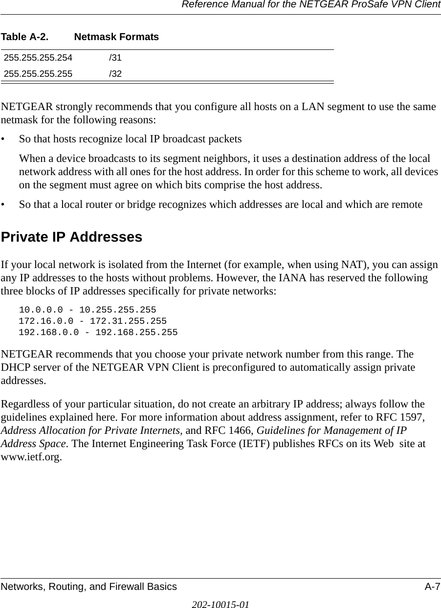 Reference Manual for the NETGEAR ProSafe VPN ClientNetworks, Routing, and Firewall Basics A-7202-10015-01NETGEAR strongly recommends that you configure all hosts on a LAN segment to use the same netmask for the following reasons:• So that hosts recognize local IP broadcast packetsWhen a device broadcasts to its segment neighbors, it uses a destination address of the local network address with all ones for the host address. In order for this scheme to work, all devices on the segment must agree on which bits comprise the host address. • So that a local router or bridge recognizes which addresses are local and which are remotePrivate IP AddressesIf your local network is isolated from the Internet (for example, when using NAT), you can assign any IP addresses to the hosts without problems. However, the IANA has reserved the following three blocks of IP addresses specifically for private networks:10.0.0.0 - 10.255.255.255172.16.0.0 - 172.31.255.255192.168.0.0 - 192.168.255.255NETGEAR recommends that you choose your private network number from this range. The DHCP server of the NETGEAR VPN Client is preconfigured to automatically assign private addresses.Regardless of your particular situation, do not create an arbitrary IP address; always follow the guidelines explained here. For more information about address assignment, refer to RFC 1597, Address Allocation for Private Internets, and RFC 1466, Guidelines for Management of IP Address Space. The Internet Engineering Task Force (IETF) publishes RFCs on its Web  site at www.ietf.org.255.255.255.254 /31255.255.255.255 /32Table A-2. Netmask Formats