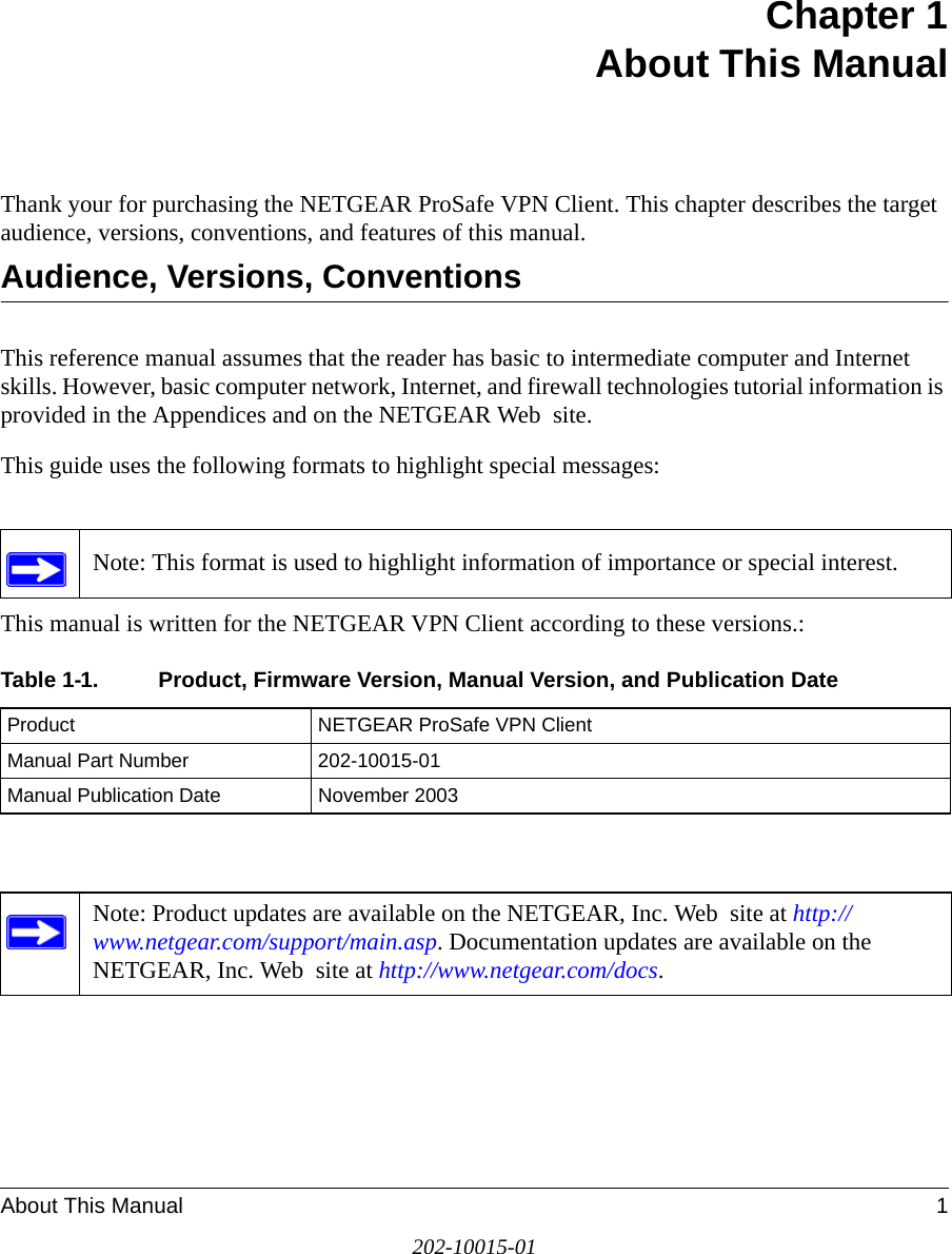 About This Manual 1202-10015-01Chapter 1 About This ManualThank your for purchasing the NETGEAR ProSafe VPN Client. This chapter describes the target audience, versions, conventions, and features of this manual.Audience, Versions, ConventionsThis reference manual assumes that the reader has basic to intermediate computer and Internet skills. However, basic computer network, Internet, and firewall technologies tutorial information is provided in the Appendices and on the NETGEAR Web  site.This guide uses the following formats to highlight special messages: This manual is written for the NETGEAR VPN Client according to these versions.:Note: This format is used to highlight information of importance or special interest.Table 1-1. Product, Firmware Version, Manual Version, and Publication DateProduct  NETGEAR ProSafe VPN ClientManual Part Number 202-10015-01Manual Publication Date November 2003Note: Product updates are available on the NETGEAR, Inc. Web  site at http://www.netgear.com/support/main.asp. Documentation updates are available on the NETGEAR, Inc. Web  site at http://www.netgear.com/docs.