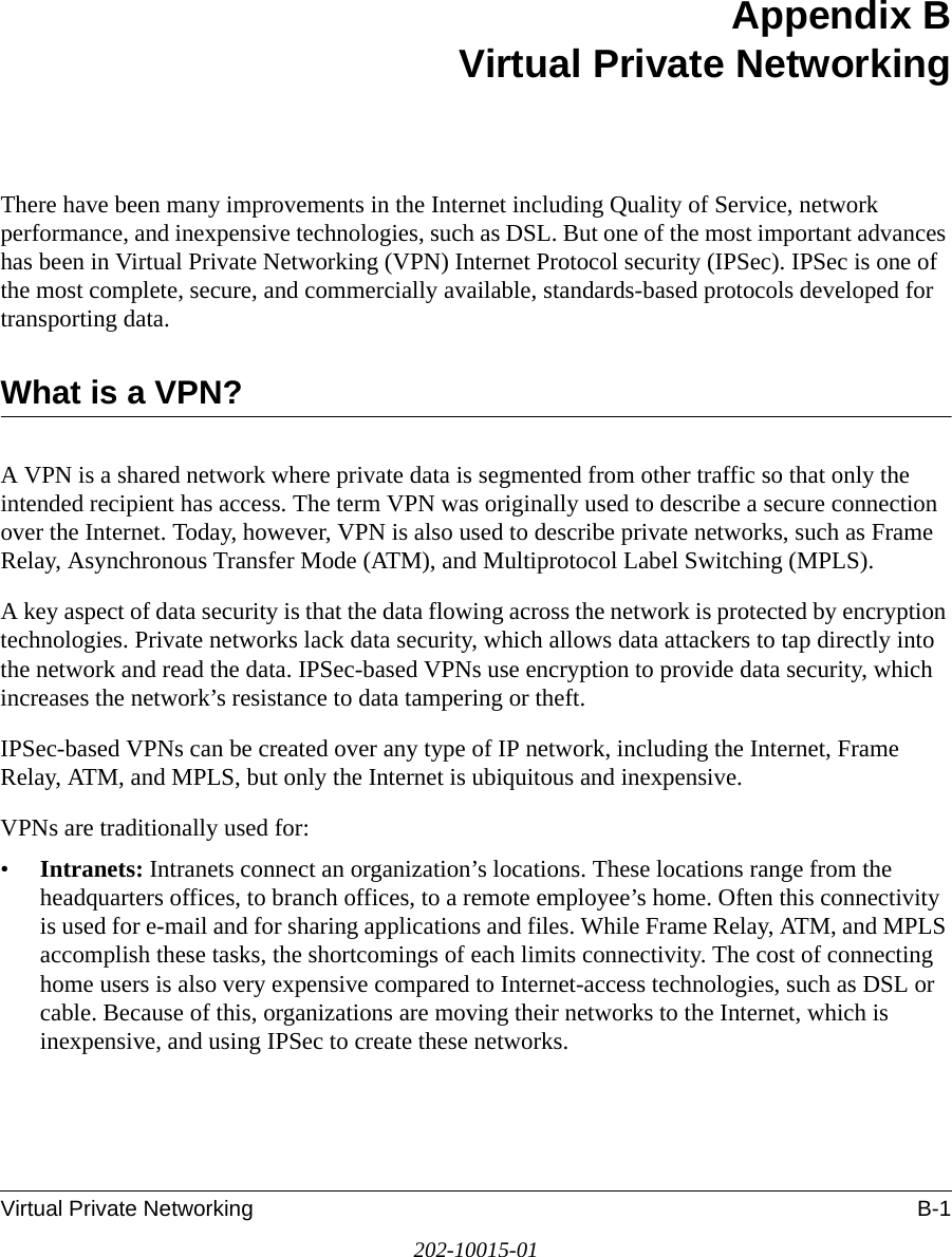 Virtual Private Networking B-1202-10015-01Appendix BVirtual Private NetworkingThere have been many improvements in the Internet including Quality of Service, network performance, and inexpensive technologies, such as DSL. But one of the most important advances has been in Virtual Private Networking (VPN) Internet Protocol security (IPSec). IPSec is one of the most complete, secure, and commercially available, standards-based protocols developed for transporting data.What is a VPN?A VPN is a shared network where private data is segmented from other traffic so that only the intended recipient has access. The term VPN was originally used to describe a secure connection over the Internet. Today, however, VPN is also used to describe private networks, such as Frame Relay, Asynchronous Transfer Mode (ATM), and Multiprotocol Label Switching (MPLS).A key aspect of data security is that the data flowing across the network is protected by encryption technologies. Private networks lack data security, which allows data attackers to tap directly into the network and read the data. IPSec-based VPNs use encryption to provide data security, which increases the network’s resistance to data tampering or theft.IPSec-based VPNs can be created over any type of IP network, including the Internet, Frame Relay, ATM, and MPLS, but only the Internet is ubiquitous and inexpensive.VPNs are traditionally used for:•Intranets: Intranets connect an organization’s locations. These locations range from the headquarters offices, to branch offices, to a remote employee’s home. Often this connectivity is used for e-mail and for sharing applications and files. While Frame Relay, ATM, and MPLS accomplish these tasks, the shortcomings of each limits connectivity. The cost of connecting home users is also very expensive compared to Internet-access technologies, such as DSL or cable. Because of this, organizations are moving their networks to the Internet, which is inexpensive, and using IPSec to create these networks.