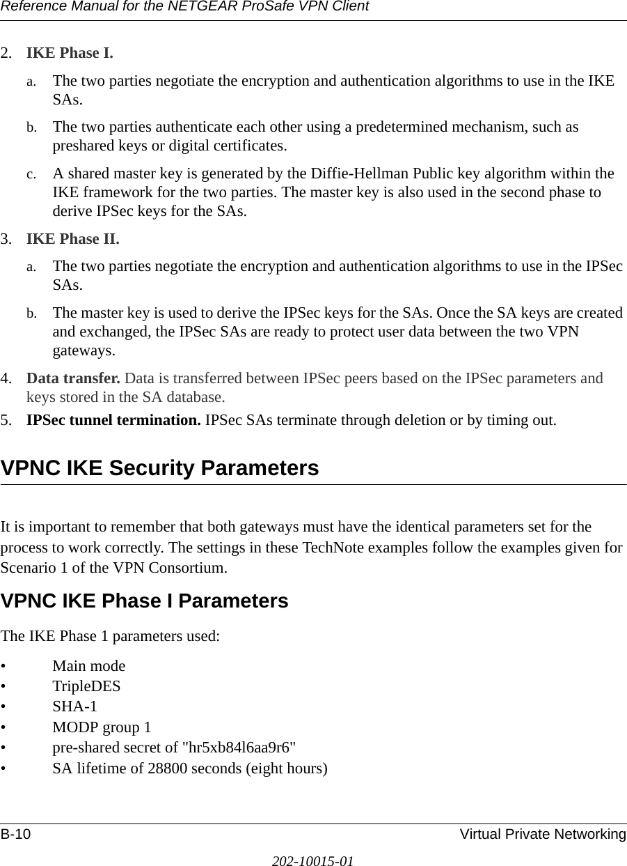 Reference Manual for the NETGEAR ProSafe VPN ClientB-10 Virtual Private Networking202-10015-012. IKE Phase I. a. The two parties negotiate the encryption and authentication algorithms to use in the IKE SAs. b. The two parties authenticate each other using a predetermined mechanism, such as preshared keys or digital certificates.c. A shared master key is generated by the Diffie-Hellman Public key algorithm within the IKE framework for the two parties. The master key is also used in the second phase to derive IPSec keys for the SAs.3. IKE Phase II. a. The two parties negotiate the encryption and authentication algorithms to use in the IPSec SAs.b. The master key is used to derive the IPSec keys for the SAs. Once the SA keys are created and exchanged, the IPSec SAs are ready to protect user data between the two VPN gateways.4. Data transfer. Data is transferred between IPSec peers based on the IPSec parameters and keys stored in the SA database.5. IPSec tunnel termination. IPSec SAs terminate through deletion or by timing out.VPNC IKE Security ParametersIt is important to remember that both gateways must have the identical parameters set for the process to work correctly. The settings in these TechNote examples follow the examples given for Scenario 1 of the VPN Consortium.VPNC IKE Phase I ParametersThe IKE Phase 1 parameters used: •Main mode •TripleDES• SHA-1• MODP group 1 • pre-shared secret of &quot;hr5xb84l6aa9r6&quot; • SA lifetime of 28800 seconds (eight hours)