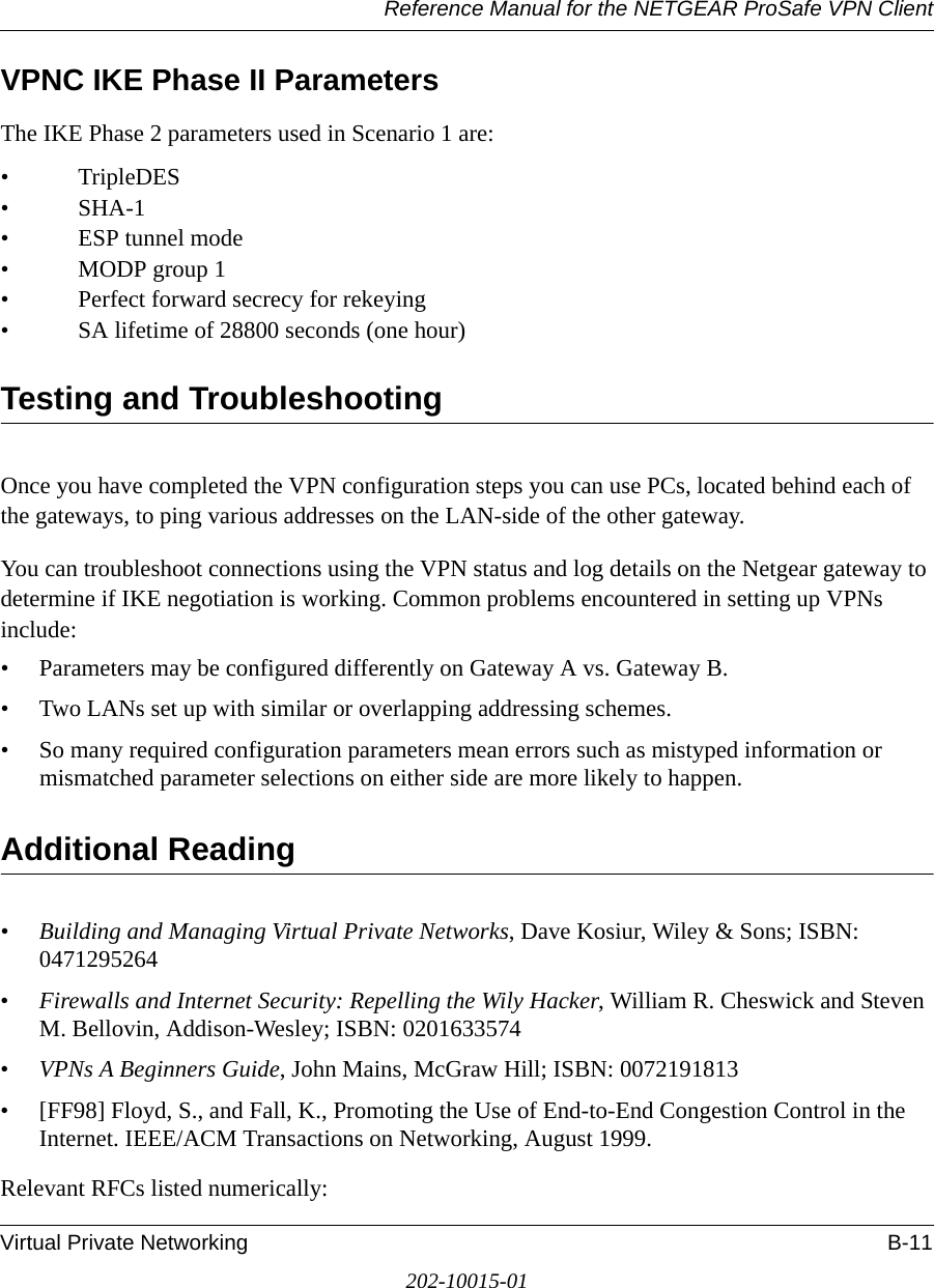 Reference Manual for the NETGEAR ProSafe VPN ClientVirtual Private Networking B-11202-10015-01VPNC IKE Phase II ParametersThe IKE Phase 2 parameters used in Scenario 1 are: •TripleDES• SHA-1• ESP tunnel mode • MODP group 1 • Perfect forward secrecy for rekeying • SA lifetime of 28800 seconds (one hour)Testing and TroubleshootingOnce you have completed the VPN configuration steps you can use PCs, located behind each of the gateways, to ping various addresses on the LAN-side of the other gateway.You can troubleshoot connections using the VPN status and log details on the Netgear gateway to determine if IKE negotiation is working. Common problems encountered in setting up VPNs include:• Parameters may be configured differently on Gateway A vs. Gateway B.• Two LANs set up with similar or overlapping addressing schemes.• So many required configuration parameters mean errors such as mistyped information or mismatched parameter selections on either side are more likely to happen. Additional Reading•Building and Managing Virtual Private Networks, Dave Kosiur, Wiley &amp; Sons; ISBN: 0471295264•Firewalls and Internet Security: Repelling the Wily Hacker, William R. Cheswick and Steven M. Bellovin, Addison-Wesley; ISBN: 0201633574•VPNs A Beginners Guide, John Mains, McGraw Hill; ISBN: 0072191813• [FF98] Floyd, S., and Fall, K., Promoting the Use of End-to-End Congestion Control in the Internet. IEEE/ACM Transactions on Networking, August 1999.Relevant RFCs listed numerically:
