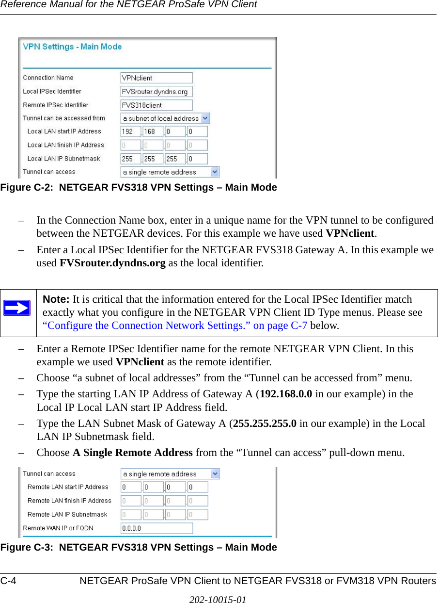 Reference Manual for the NETGEAR ProSafe VPN ClientC-4 NETGEAR ProSafe VPN Client to NETGEAR FVS318 or FVM318 VPN Routers202-10015-01Figure C-2:  NETGEAR FVS318 VPN Settings – Main Mode– In the Connection Name box, enter in a unique name for the VPN tunnel to be configured between the NETGEAR devices. For this example we have used VPNclient.– Enter a Local IPSec Identifier for the NETGEAR FVS318 Gateway A. In this example we used FVSrouter.dyndns.org as the local identifier. – Enter a Remote IPSec Identifier name for the remote NETGEAR VPN Client. In this example we used VPNclient as the remote identifier. – Choose “a subnet of local addresses” from the “Tunnel can be accessed from” menu.– Type the starting LAN IP Address of Gateway A (192.168.0.0 in our example) in the Local IP Local LAN start IP Address field.– Type the LAN Subnet Mask of Gateway A (255.255.255.0 in our example) in the Local LAN IP Subnetmask field.– Choose A Single Remote Address from the “Tunnel can access” pull-down menu.Figure C-3:  NETGEAR FVS318 VPN Settings – Main ModeNote: It is critical that the information entered for the Local IPSec Identifier match exactly what you configure in the NETGEAR VPN Client ID Type menus. Please see “Configure the Connection Network Settings.” on page C-7 below.