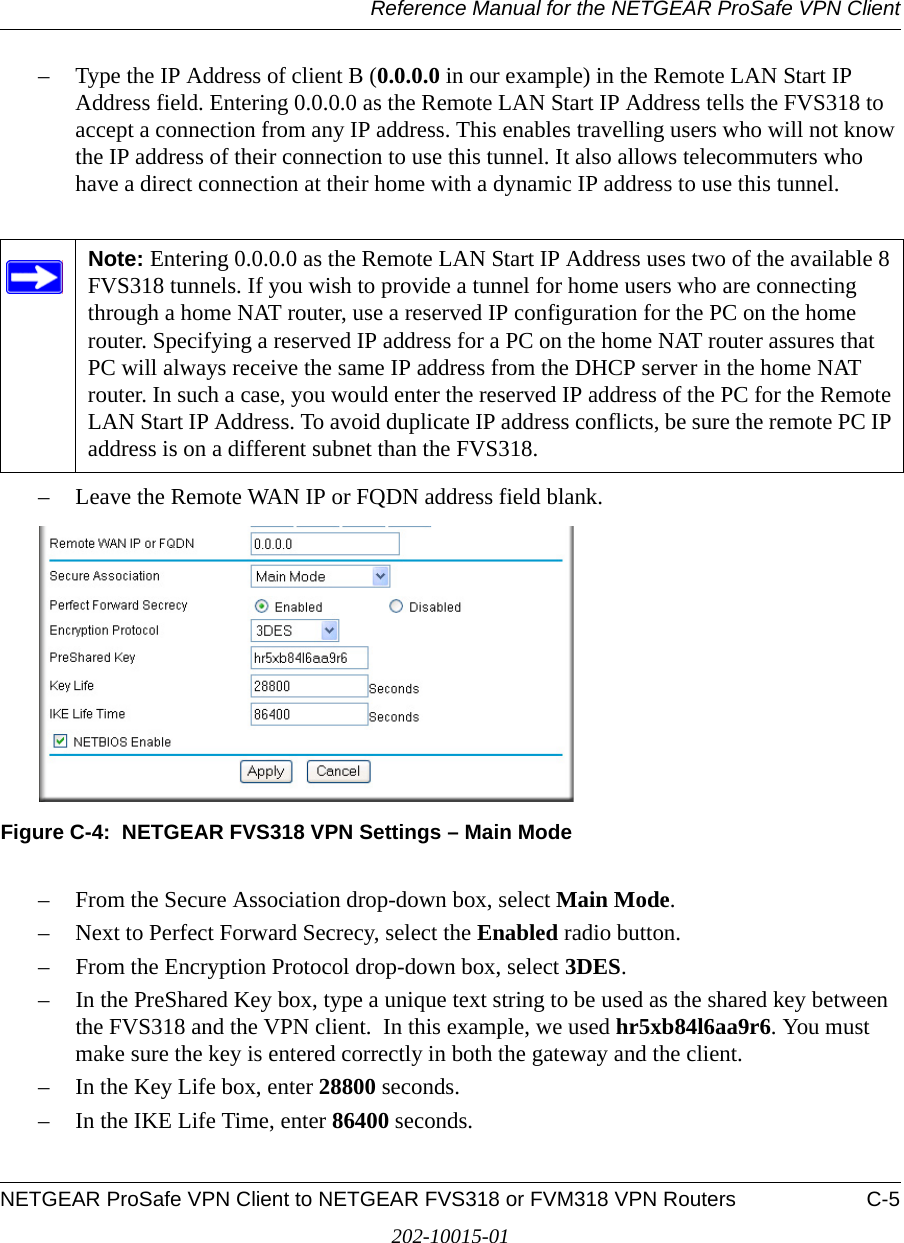 Reference Manual for the NETGEAR ProSafe VPN ClientNETGEAR ProSafe VPN Client to NETGEAR FVS318 or FVM318 VPN Routers C-5202-10015-01– Type the IP Address of client B (0.0.0.0 in our example) in the Remote LAN Start IP Address field. Entering 0.0.0.0 as the Remote LAN Start IP Address tells the FVS318 to accept a connection from any IP address. This enables travelling users who will not know the IP address of their connection to use this tunnel. It also allows telecommuters who have a direct connection at their home with a dynamic IP address to use this tunnel.  – Leave the Remote WAN IP or FQDN address field blank. Figure C-4:  NETGEAR FVS318 VPN Settings – Main Mode– From the Secure Association drop-down box, select Main Mode.– Next to Perfect Forward Secrecy, select the Enabled radio button.– From the Encryption Protocol drop-down box, select 3DES.– In the PreShared Key box, type a unique text string to be used as the shared key between the FVS318 and the VPN client.  In this example, we used hr5xb84l6aa9r6. You must make sure the key is entered correctly in both the gateway and the client.– In the Key Life box, enter 28800 seconds.– In the IKE Life Time, enter 86400 seconds.Note: Entering 0.0.0.0 as the Remote LAN Start IP Address uses two of the available 8 FVS318 tunnels. If you wish to provide a tunnel for home users who are connecting through a home NAT router, use a reserved IP configuration for the PC on the home router. Specifying a reserved IP address for a PC on the home NAT router assures that PC will always receive the same IP address from the DHCP server in the home NAT router. In such a case, you would enter the reserved IP address of the PC for the Remote LAN Start IP Address. To avoid duplicate IP address conflicts, be sure the remote PC IP address is on a different subnet than the FVS318.