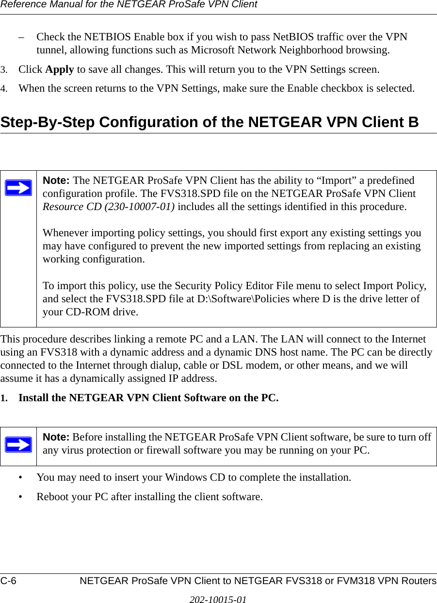 Reference Manual for the NETGEAR ProSafe VPN ClientC-6 NETGEAR ProSafe VPN Client to NETGEAR FVS318 or FVM318 VPN Routers202-10015-01– Check the NETBIOS Enable box if you wish to pass NetBIOS traffic over the VPN tunnel, allowing functions such as Microsoft Network Neighborhood browsing.3. Click Apply to save all changes. This will return you to the VPN Settings screen. 4. When the screen returns to the VPN Settings, make sure the Enable checkbox is selected.Step-By-Step Configuration of the NETGEAR VPN Client BThis procedure describes linking a remote PC and a LAN. The LAN will connect to the Internet using an FVS318 with a dynamic address and a dynamic DNS host name. The PC can be directly connected to the Internet through dialup, cable or DSL modem, or other means, and we will assume it has a dynamically assigned IP address. 1. Install the NETGEAR VPN Client Software on the PC.• You may need to insert your Windows CD to complete the installation.• Reboot your PC after installing the client software.Note: The NETGEAR ProSafe VPN Client has the ability to “Import” a predefined configuration profile. The FVS318.SPD file on the NETGEAR ProSafe VPN Client Resource CD (230-10007-01) includes all the settings identified in this procedure.   Whenever importing policy settings, you should first export any existing settings you may have configured to prevent the new imported settings from replacing an existing working configuration.  To import this policy, use the Security Policy Editor File menu to select Import Policy, and select the FVS318.SPD file at D:\Software\Policies where D is the drive letter of your CD-ROM drive.Note: Before installing the NETGEAR ProSafe VPN Client software, be sure to turn off any virus protection or firewall software you may be running on your PC.