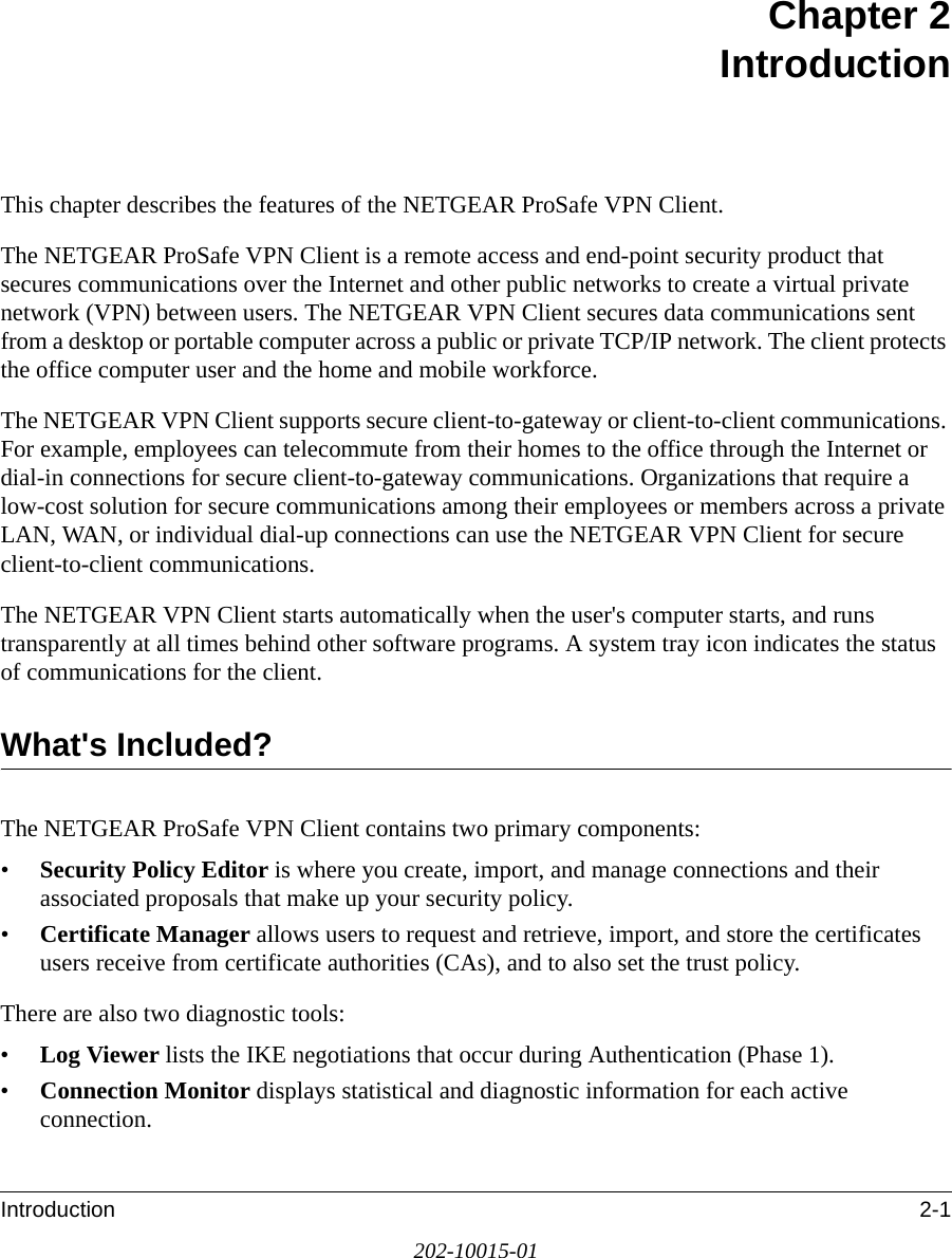Introduction 2-1202-10015-01Chapter 2 IntroductionThis chapter describes the features of the NETGEAR ProSafe VPN Client.The NETGEAR ProSafe VPN Client is a remote access and end-point security product that secures communications over the Internet and other public networks to create a virtual private network (VPN) between users. The NETGEAR VPN Client secures data communications sent from a desktop or portable computer across a public or private TCP/IP network. The client protects the office computer user and the home and mobile workforce. The NETGEAR VPN Client supports secure client-to-gateway or client-to-client communications. For example, employees can telecommute from their homes to the office through the Internet or dial-in connections for secure client-to-gateway communications. Organizations that require a low-cost solution for secure communications among their employees or members across a private LAN, WAN, or individual dial-up connections can use the NETGEAR VPN Client for secure client-to-client communications.The NETGEAR VPN Client starts automatically when the user&apos;s computer starts, and runs transparently at all times behind other software programs. A system tray icon indicates the status of communications for the client.What&apos;s Included?The NETGEAR ProSafe VPN Client contains two primary components: •Security Policy Editor is where you create, import, and manage connections and their associated proposals that make up your security policy. •Certificate Manager allows users to request and retrieve, import, and store the certificates users receive from certificate authorities (CAs), and to also set the trust policy.There are also two diagnostic tools:•Log Viewer lists the IKE negotiations that occur during Authentication (Phase 1).•Connection Monitor displays statistical and diagnostic information for each active connection.