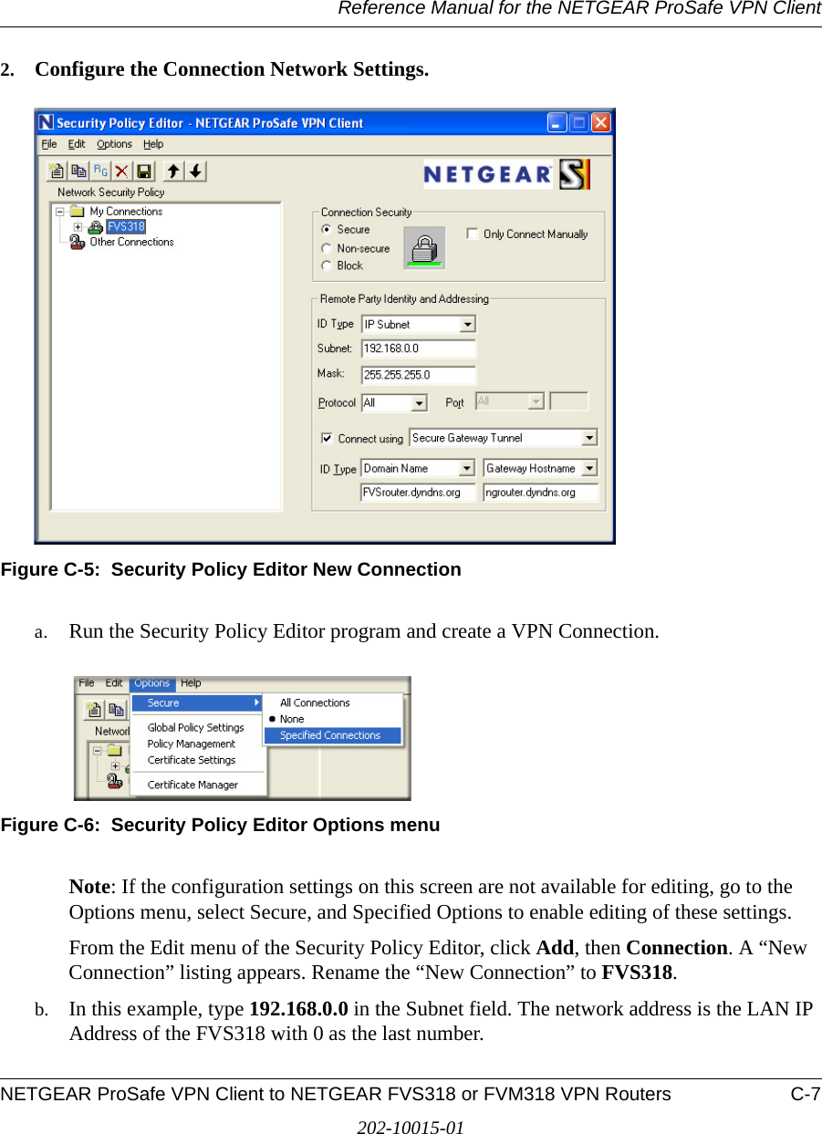 Reference Manual for the NETGEAR ProSafe VPN ClientNETGEAR ProSafe VPN Client to NETGEAR FVS318 or FVM318 VPN Routers C-7202-10015-012. Configure the Connection Network Settings.Figure C-5:  Security Policy Editor New Connectiona. Run the Security Policy Editor program and create a VPN Connection.Figure C-6:  Security Policy Editor Options menuNote: If the configuration settings on this screen are not available for editing, go to the Options menu, select Secure, and Specified Options to enable editing of these settings.From the Edit menu of the Security Policy Editor, click Add, then Connection. A “New Connection” listing appears. Rename the “New Connection” to FVS318. b. In this example, type 192.168.0.0 in the Subnet field. The network address is the LAN IP Address of the FVS318 with 0 as the last number.