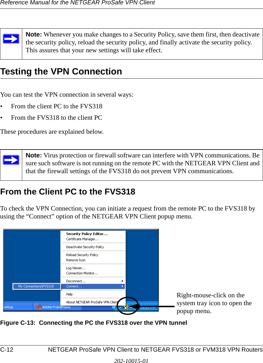 Reference Manual for the NETGEAR ProSafe VPN ClientC-12 NETGEAR ProSafe VPN Client to NETGEAR FVS318 or FVM318 VPN Routers202-10015-01Testing the VPN ConnectionYou can test the VPN connection in several ways:• From the client PC to the FVS318• From the FVS318 to the client PCThese procedures are explained below.From the Client PC to the FVS318To check the VPN Connection, you can initiate a request from the remote PC to the FVS318 by using the “Connect” option of the NETGEAR VPN Client popup menu. Figure C-13:  Connecting the PC the FVS318 over the VPN tunnelNote: Whenever you make changes to a Security Policy, save them first, then deactivate the security policy, reload the security policy, and finally activate the security policy. This assures that your new settings will take effect.Note: Virus protection or firewall software can interfere with VPN communications. Be sure such software is not running on the remote PC with the NETGEAR VPN Client and that the firewall settings of the FVS318 do not prevent VPN communications.Right-mouse-click on the system tray icon to open the popup menu.