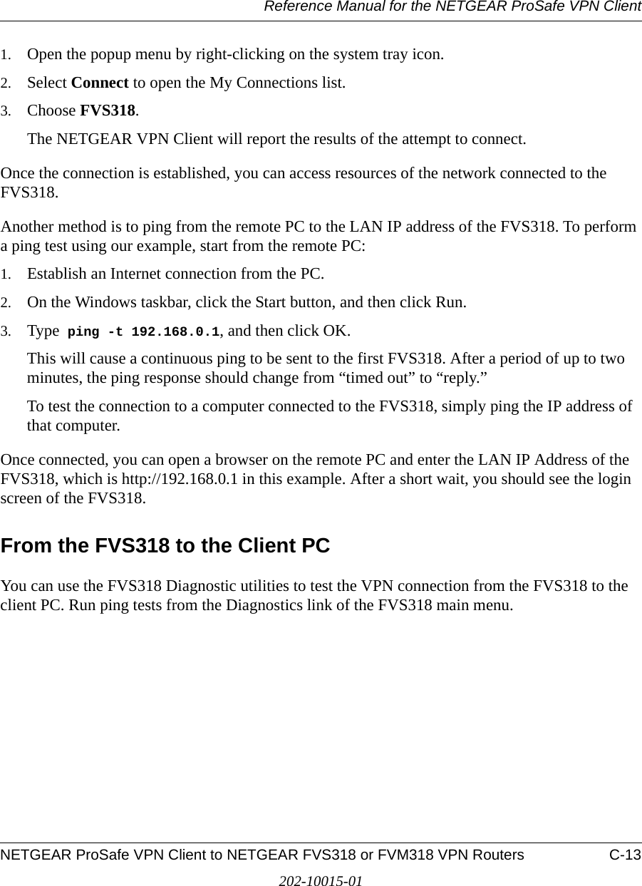 Reference Manual for the NETGEAR ProSafe VPN ClientNETGEAR ProSafe VPN Client to NETGEAR FVS318 or FVM318 VPN Routers C-13202-10015-011. Open the popup menu by right-clicking on the system tray icon. 2. Select Connect to open the My Connections list.3. Choose FVS318.The NETGEAR VPN Client will report the results of the attempt to connect. Once the connection is established, you can access resources of the network connected to the FVS318. Another method is to ping from the remote PC to the LAN IP address of the FVS318. To perform a ping test using our example, start from the remote PC:1. Establish an Internet connection from the PC.2. On the Windows taskbar, click the Start button, and then click Run.3. Type  ping -t 192.168.0.1, and then click OK.This will cause a continuous ping to be sent to the first FVS318. After a period of up to two minutes, the ping response should change from “timed out” to “reply.”To test the connection to a computer connected to the FVS318, simply ping the IP address of that computer. Once connected, you can open a browser on the remote PC and enter the LAN IP Address of the FVS318, which is http://192.168.0.1 in this example. After a short wait, you should see the login screen of the FVS318.From the FVS318 to the Client PC You can use the FVS318 Diagnostic utilities to test the VPN connection from the FVS318 to the client PC. Run ping tests from the Diagnostics link of the FVS318 main menu.