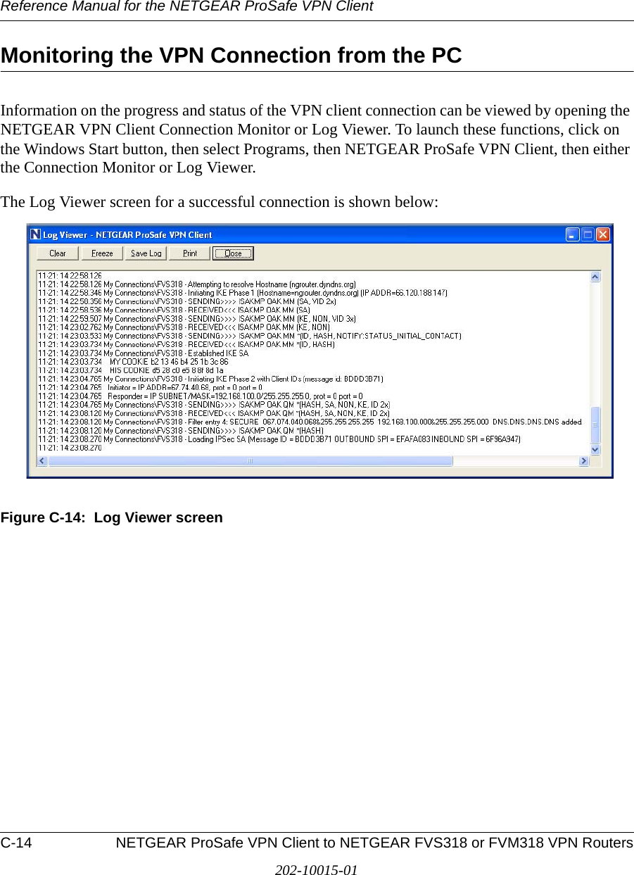 Reference Manual for the NETGEAR ProSafe VPN ClientC-14 NETGEAR ProSafe VPN Client to NETGEAR FVS318 or FVM318 VPN Routers202-10015-01Monitoring the VPN Connection from the PCInformation on the progress and status of the VPN client connection can be viewed by opening the NETGEAR VPN Client Connection Monitor or Log Viewer. To launch these functions, click on the Windows Start button, then select Programs, then NETGEAR ProSafe VPN Client, then either the Connection Monitor or Log Viewer.The Log Viewer screen for a successful connection is shown below:Figure C-14:  Log Viewer screen
