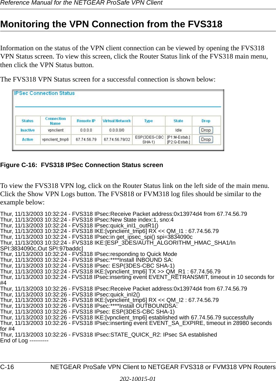Reference Manual for the NETGEAR ProSafe VPN ClientC-16 NETGEAR ProSafe VPN Client to NETGEAR FVS318 or FVM318 VPN Routers202-10015-01Monitoring the VPN Connection from the FVS318Information on the status of the VPN client connection can be viewed by opening the FVS318 VPN Status screen. To view this screen, click the Router Status link of the FVS318 main menu, then click the VPN Status button.The FVS318 VPN Status screen for a successful connection is shown below:Figure C-16:  FVS318 IPSec Connection Status screenTo view the FVS318 VPN log, click on the Router Status link on the left side of the main menu. Click the Show VPN Logs button. The FVS818 or FVM318 log files should be similar to the example below:Thur, 11/13/2003 10:32:24 - FVS318 IPsec:Receive Packet address:0x13974d4 from 67.74.56.79Thur, 11/13/2003 10:32:24 - FVS318 IPsec:New State index:1, sno:4Thur, 11/13/2003 10:32:24 - FVS318 IPsec:quick_inI1_outR1()Thur, 11/13/2003 10:32:24 - FVS318 IKE:[vpnclient_tmp6] RX &lt;&lt; QM_I1 : 67.74.56.79Thur, 11/13/2003 10:32:24 - FVS318 IPsec:in get_ipsec_spi() spi=3834090cThur, 11/13/2003 10:32:24 - FVS318 IKE:[ESP_3DES/AUTH_ALGORITHM_HMAC_SHA1/In SPI:3834090c,Out SPI:97baddc]Thur, 11/13/2003 10:32:24 - FVS318 IPsec:responding to Quick ModeThur, 11/13/2003 10:32:24 - FVS318 IPsec:****Install INBOUND SA:Thur, 11/13/2003 10:32:24 - FVS318 IPsec: ESP(3DES-CBC SHA-1)Thur, 11/13/2003 10:32:24 - FVS318 IKE:[vpnclient_tmp6] TX &gt;&gt; QM_R1 : 67.74.56.79Thur, 11/13/2003 10:32:24 - FVS318 IPsec:inserting event EVENT_RETRANSMIT, timeout in 10 seconds for #4Thur, 11/13/2003 10:32:26 - FVS318 IPsec:Receive Packet address:0x13974d4 from 67.74.56.79Thur, 11/13/2003 10:32:26 - FVS318 IPsec:quick_inI2()Thur, 11/13/2003 10:32:26 - FVS318 IKE:[vpnclient_tmp6] RX &lt;&lt; QM_I2 : 67.74.56.79Thur, 11/13/2003 10:32:26 - FVS318 IPsec:****Install OUTBOUNDSA:Thur, 11/13/2003 10:32:26 - FVS318 IPsec: ESP(3DES-CBC SHA-1)Thur, 11/13/2003 10:32:26 - FVS318 IKE:[vpnclient_tmp6] established with 67.74.56.79 successfullyThur, 11/13/2003 10:32:26 - FVS318 IPsec:inserting event EVENT_SA_EXPIRE, timeout in 28980 seconds for #4Thur, 11/13/2003 10:32:26 - FVS318 IPsec:STATE_QUICK_R2: IPsec SA establishedEnd of Log ----------