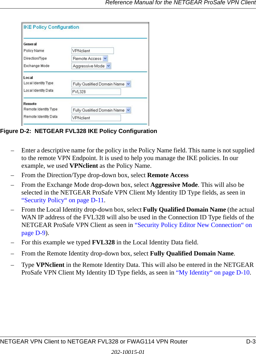 Reference Manual for the NETGEAR ProSafe VPN ClientNETGEAR VPN Client to NETGEAR FVL328 or FWAG114 VPN Router D-3202-10015-01Figure D-2:  NETGEAR FVL328 IKE Policy Configuration– Enter a descriptive name for the policy in the Policy Name field. This name is not supplied to the remote VPN Endpoint. It is used to help you manage the IKE policies. In our example, we used VPNclient as the Policy Name. – From the Direction/Type drop-down box, select Remote Access– From the Exchange Mode drop-down box, select Aggressive Mode. This will also be selected in the NETGEAR ProSafe VPN Client My Identity ID Type fields, as seen in “Security Policy“ on page D-11.– From the Local Identity drop-down box, select Fully Qualified Domain Name (the actual WAN IP address of the FVL328 will also be used in the Connection ID Type fields of the NETGEAR ProSafe VPN Client as seen in “Security Policy Editor New Connection“ on page D-9). – For this example we typed FVL328 in the Local Identity Data field. – From the Remote Identity drop-down box, select Fully Qualified Domain Name. –Type VPNclient in the Remote Identity Data. This will also be entered in the NETGEAR ProSafe VPN Client My Identity ID Type fields, as seen in “My Identity“ on page D-10.