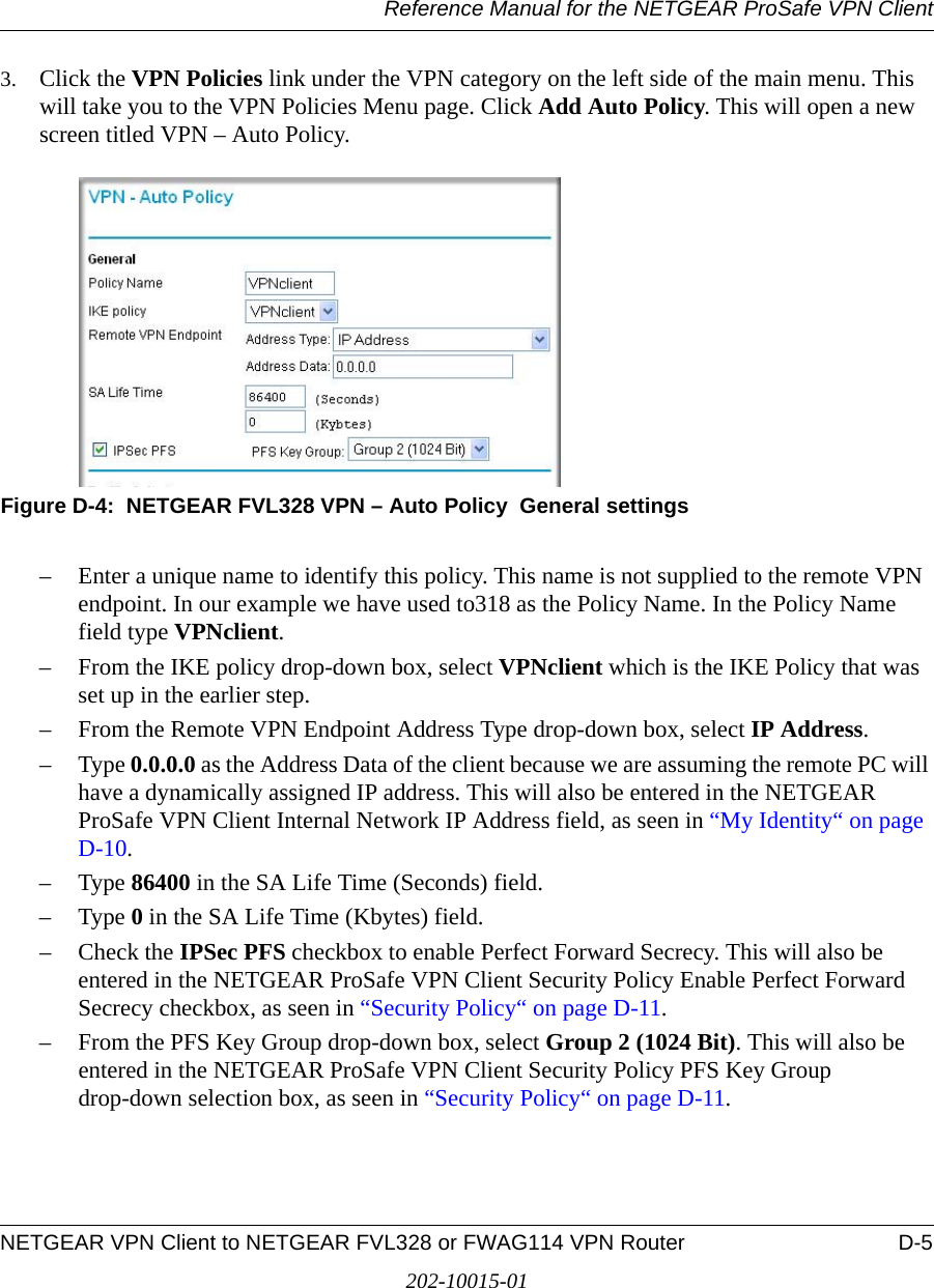 Reference Manual for the NETGEAR ProSafe VPN ClientNETGEAR VPN Client to NETGEAR FVL328 or FWAG114 VPN Router D-5202-10015-013. Click the VPN Policies link under the VPN category on the left side of the main menu. This will take you to the VPN Policies Menu page. Click Add Auto Policy. This will open a new screen titled VPN – Auto Policy.Figure D-4:  NETGEAR FVL328 VPN – Auto Policy  General settings– Enter a unique name to identify this policy. This name is not supplied to the remote VPN endpoint. In our example we have used to318 as the Policy Name. In the Policy Name field type VPNclient.– From the IKE policy drop-down box, select VPNclient which is the IKE Policy that was set up in the earlier step.– From the Remote VPN Endpoint Address Type drop-down box, select IP Address.–Type 0.0.0.0 as the Address Data of the client because we are assuming the remote PC will have a dynamically assigned IP address. This will also be entered in the NETGEAR ProSafe VPN Client Internal Network IP Address field, as seen in “My Identity“ on page D-10.–Type 86400 in the SA Life Time (Seconds) field.–Type 0 in the SA Life Time (Kbytes) field.– Check the IPSec PFS checkbox to enable Perfect Forward Secrecy. This will also be entered in the NETGEAR ProSafe VPN Client Security Policy Enable Perfect Forward Secrecy checkbox, as seen in “Security Policy“ on page D-11.– From the PFS Key Group drop-down box, select Group 2 (1024 Bit). This will also be entered in the NETGEAR ProSafe VPN Client Security Policy PFS Key Group drop-down selection box, as seen in “Security Policy“ on page D-11.