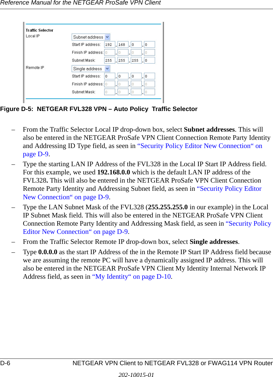 Reference Manual for the NETGEAR ProSafe VPN ClientD-6 NETGEAR VPN Client to NETGEAR FVL328 or FWAG114 VPN Router202-10015-01Figure D-5:  NETGEAR FVL328 VPN – Auto Policy  Traffic Selector– From the Traffic Selector Local IP drop-down box, select Subnet addresses. This will also be entered in the NETGEAR ProSafe VPN Client Connection Remote Party Identity and Addressing ID Type field, as seen in “Security Policy Editor New Connection“ on page D-9.– Type the starting LAN IP Address of the FVL328 in the Local IP Start IP Address field. For this example, we used 192.168.0.0 which is the default LAN IP address of the FVL328. This will also be entered in the NETGEAR ProSafe VPN Client Connection Remote Party Identity and Addressing Subnet field, as seen in “Security Policy Editor New Connection“ on page D-9.– Type the LAN Subnet Mask of the FVL328 (255.255.255.0 in our example) in the Local IP Subnet Mask field. This will also be entered in the NETGEAR ProSafe VPN Client Connection Remote Party Identity and Addressing Mask field, as seen in “Security Policy Editor New Connection“ on page D-9.– From the Traffic Selector Remote IP drop-down box, select Single addresses.–Type 0.0.0.0 as the start IP Address of the in the Remote IP Start IP Address field because we are assuming the remote PC will have a dynamically assigned IP address. This will also be entered in the NETGEAR ProSafe VPN Client My Identity Internal Network IP Address field, as seen in “My Identity“ on page D-10. 
