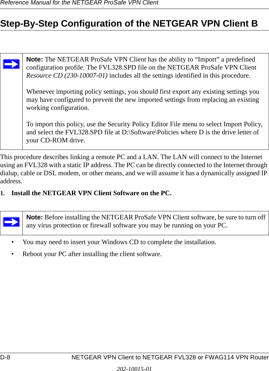 Reference Manual for the NETGEAR ProSafe VPN ClientD-8 NETGEAR VPN Client to NETGEAR FVL328 or FWAG114 VPN Router202-10015-01Step-By-Step Configuration of the NETGEAR VPN Client BThis procedure describes linking a remote PC and a LAN. The LAN will connect to the Internet using an FVL328 with a static IP address. The PC can be directly connected to the Internet through dialup, cable or DSL modem, or other means, and we will assume it has a dynamically assigned IP address. 1. Install the NETGEAR VPN Client Software on the PC.• You may need to insert your Windows CD to complete the installation.• Reboot your PC after installing the client software.Note: The NETGEAR ProSafe VPN Client has the ability to “Import” a predefined configuration profile. The FVL328.SPD file on the NETGEAR ProSafe VPN Client Resource CD (230-10007-01) includes all the settings identified in this procedure.  Whenever importing policy settings, you should first export any existing settings you may have configured to prevent the new imported settings from replacing an existing working configuration.  To import this policy, use the Security Policy Editor File menu to select Import Policy, and select the FVL328.SPD file at D:\Software\Policies where D is the drive letter of your CD-ROM drive.Note: Before installing the NETGEAR ProSafe VPN Client software, be sure to turn off any virus protection or firewall software you may be running on your PC.