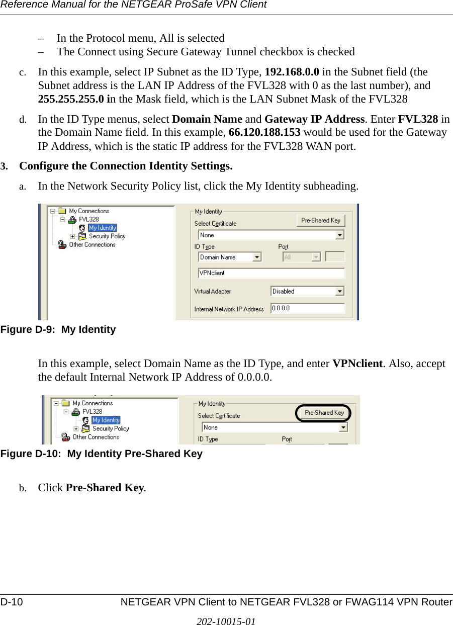 Reference Manual for the NETGEAR ProSafe VPN ClientD-10 NETGEAR VPN Client to NETGEAR FVL328 or FWAG114 VPN Router202-10015-01– In the Protocol menu, All is selected – The Connect using Secure Gateway Tunnel checkbox is checked c. In this example, select IP Subnet as the ID Type, 192.168.0.0 in the Subnet field (the Subnet address is the LAN IP Address of the FVL328 with 0 as the last number), and 255.255.255.0 in the Mask field, which is the LAN Subnet Mask of the FVL328d. In the ID Type menus, select Domain Name and Gateway IP Address. Enter FVL328 in the Domain Name field. In this example, 66.120.188.153 would be used for the Gateway IP Address, which is the static IP address for the FVL328 WAN port.3. Configure the Connection Identity Settings.a. In the Network Security Policy list, click the My Identity subheading.Figure D-9:  My IdentityIn this example, select Domain Name as the ID Type, and enter VPNclient. Also, accept the default Internal Network IP Address of 0.0.0.0.Figure D-10:  My Identity Pre-Shared Keyb. Click Pre-Shared Key.