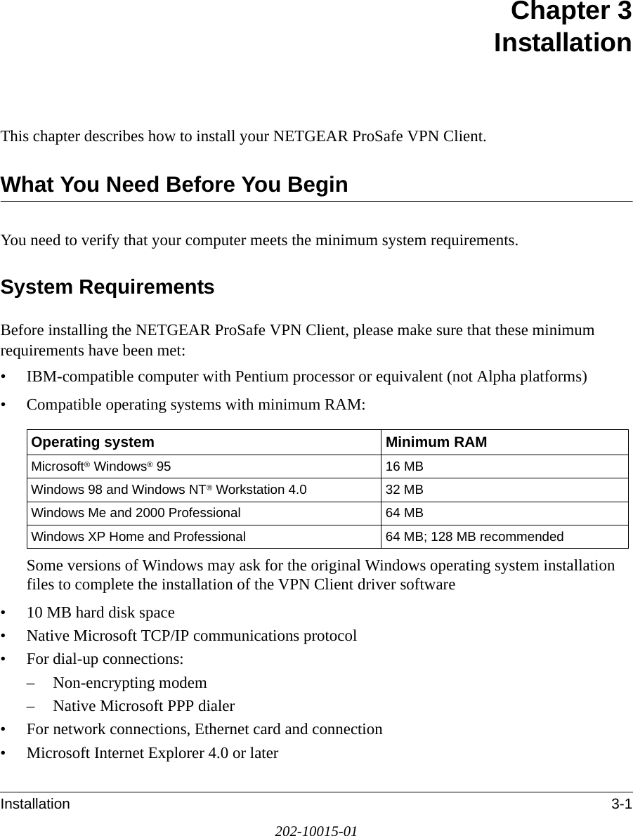 Installation 3-1202-10015-01Chapter 3 InstallationThis chapter describes how to install your NETGEAR ProSafe VPN Client. What You Need Before You BeginYou need to verify that your computer meets the minimum system requirements. System RequirementsBefore installing the NETGEAR ProSafe VPN Client, please make sure that these minimum requirements have been met:• IBM-compatible computer with Pentium processor or equivalent (not Alpha platforms)• Compatible operating systems with minimum RAM:Some versions of Windows may ask for the original Windows operating system installation files to complete the installation of the VPN Client driver software• 10 MB hard disk space• Native Microsoft TCP/IP communications protocol• For dial-up connections:– Non-encrypting modem– Native Microsoft PPP dialer• For network connections, Ethernet card and connection• Microsoft Internet Explorer 4.0 or laterOperating system Minimum RAMMicrosoft® Windows® 95 16 MBWindows 98 and Windows NT® Workstation 4.0 32 MBWindows Me and 2000 Professional 64 MBWindows XP Home and Professional 64 MB; 128 MB recommended