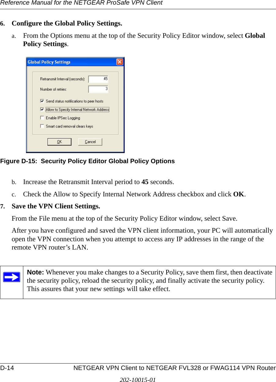 Reference Manual for the NETGEAR ProSafe VPN ClientD-14 NETGEAR VPN Client to NETGEAR FVL328 or FWAG114 VPN Router202-10015-016. Configure the Global Policy Settings.a. From the Options menu at the top of the Security Policy Editor window, select Global Policy Settings.Figure D-15:  Security Policy Editor Global Policy Optionsb. Increase the Retransmit Interval period to 45 seconds.c. Check the Allow to Specify Internal Network Address checkbox and click OK.7. Save the VPN Client Settings. From the File menu at the top of the Security Policy Editor window, select Save. After you have configured and saved the VPN client information, your PC will automatically open the VPN connection when you attempt to access any IP addresses in the range of the remote VPN router’s LAN.Note: Whenever you make changes to a Security Policy, save them first, then deactivate the security policy, reload the security policy, and finally activate the security policy. This assures that your new settings will take effect.