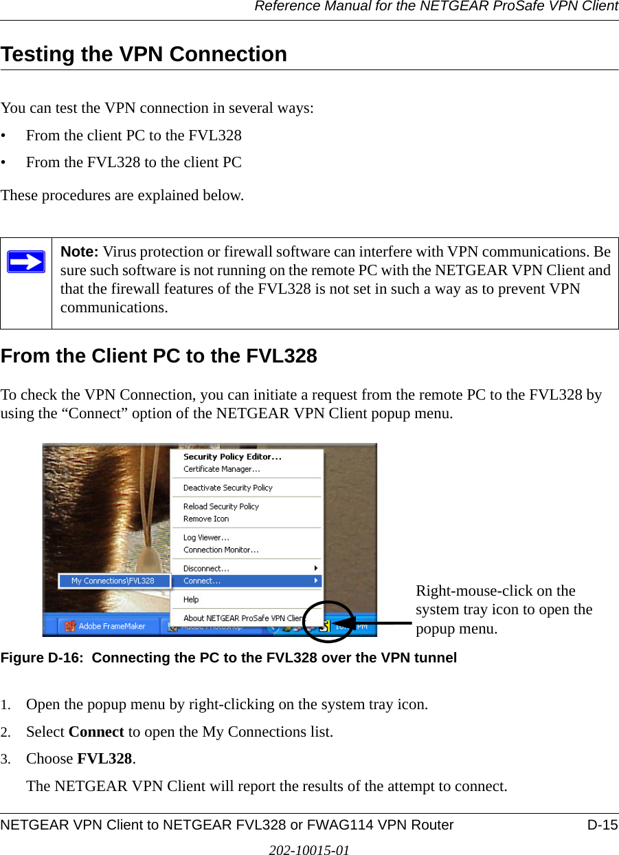 Reference Manual for the NETGEAR ProSafe VPN ClientNETGEAR VPN Client to NETGEAR FVL328 or FWAG114 VPN Router D-15202-10015-01Testing the VPN ConnectionYou can test the VPN connection in several ways:• From the client PC to the FVL328• From the FVL328 to the client PCThese procedures are explained below.From the Client PC to the FVL328To check the VPN Connection, you can initiate a request from the remote PC to the FVL328 by using the “Connect” option of the NETGEAR VPN Client popup menu. Figure D-16:  Connecting the PC to the FVL328 over the VPN tunnel1. Open the popup menu by right-clicking on the system tray icon. 2. Select Connect to open the My Connections list.3. Choose FVL328.The NETGEAR VPN Client will report the results of the attempt to connect. Note: Virus protection or firewall software can interfere with VPN communications. Be sure such software is not running on the remote PC with the NETGEAR VPN Client and that the firewall features of the FVL328 is not set in such a way as to prevent VPN communications.Right-mouse-click on the system tray icon to open the popup menu.